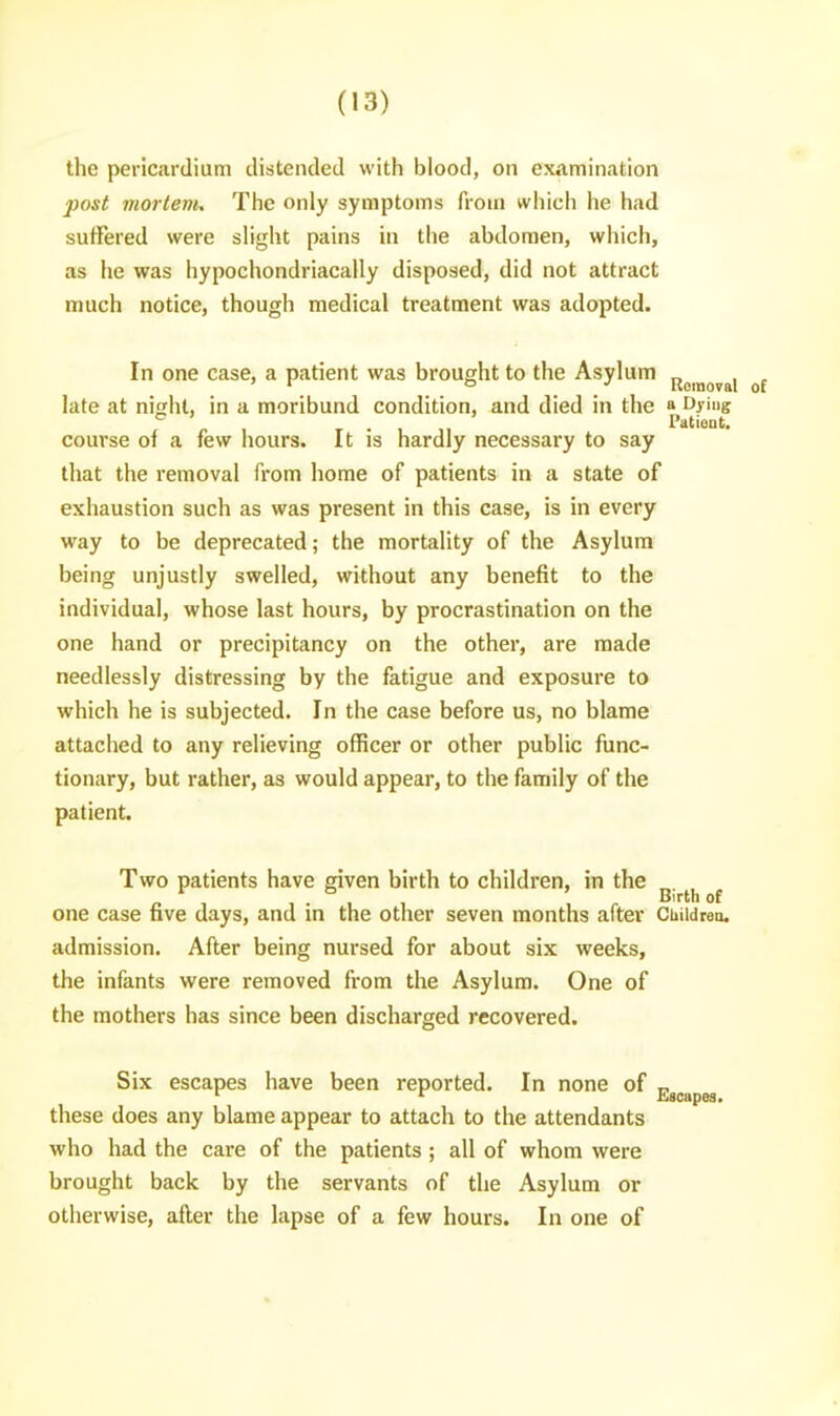 the pericardium distended with blood, on examination post morlenu The only symptoms from which lie had suffered were slight pains in the abdomen, which, as he was hypochondriacally disposed, did not attract much notice, though medical treatment was adopted. In one case, a patient was brought to the Asylum j^jj^g^^^, late at night, in a moribund condition, and died in the a fy'ug ^ . , , Patient, course of a few hours. It is hardly necessary to say that the removal from home of patients in a state of exhaustion such as was present in this case, is in every way to be deprecated; the mortality of the Asylum being unjustly swelled, without any benefit to the individual, whose last hours, by procrastination on the one hand or precipitancy on the other, are made needlessly distressing by the fatigue and exposure to which he is subjected. In the case before us, no blame attached to any relieving officer or other public func- tionary, but rather, as would appear, to the family of the patient. Two patients have given birth to children, in the ^ . ^ Birth of one case five days, and in the other seven months after Children. admission. After being nursed for about six weeks, the infants were removed from the Asylum. One of the mothers has since been discharged recovered. Six escapes have been reported. In none of „ these does any blame appear to attach to the attendants who had the care of the patients ; all of whom were brought back by the servants of the Asylum or otherwise, after the lapse of a few hours. In one of