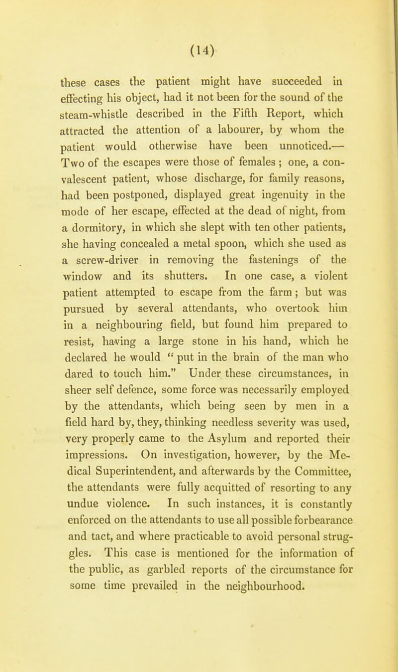 these cases the patient might have succeeded in effecting his object, liad it not been for the sound of the steam-whistle described in the Fifth Report, which attracted the attention of a labourer, by whom the patient would otherwise have been unnoticed.— Two of the escapes were those of females ; one, a con- valescent patient, whose discharge, for family reasons, had been postponed, displayed great ingenuity in the mode of her escape, effected at the dead of night, fi-om a dormitory, in which she slept with ten other patients, she having concealed a metal spoon, which she used as a screw-driver in removing the fastenings of the window and its shutters. In one case, a violent patient attempted to escape from the farm ; but was pursued by several attendants, who overtook him in a neighbouring field, but found him prepared to resist, having a large stone in his hand, which he declared he would  put in the brain of the man who dared to touch him. Under these circumstances, in sheer self defence, some force was necessarily employed by the attendants, which being seen by men in a field hard by, they, thinking needless severity was used, very properly came to the Asylum and reported their impressions. On investigation, however, by the Me- dical Superintendent, and afterwards by the Committee, the attendants were fully acquitted of resorting to any undue violence. In such instances, it is constantly enforced on the attendants to use all possible forbearance and tact, and where practicable to avoid personal strug- gles. This case is mentioned for the information of the public, as garbled reports of the circumstance for some time prevailed in the neighbourhood.