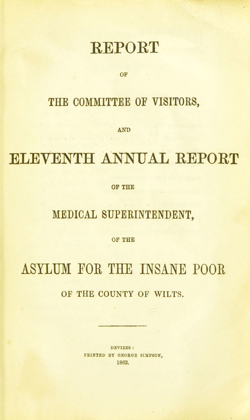 EEPOET OF THE COMMITTEE OE VISITORS, AND ELEVENTH ANNUAL REPORT OP THE MEDICAL SUPERINTENDENT, OF THE ASYLUM FOR THE INSANE POOR OF THE COUNTY OF WILTS. DEVIZES : PEINTED BY GEOEGE SIMPBOK, 1862.