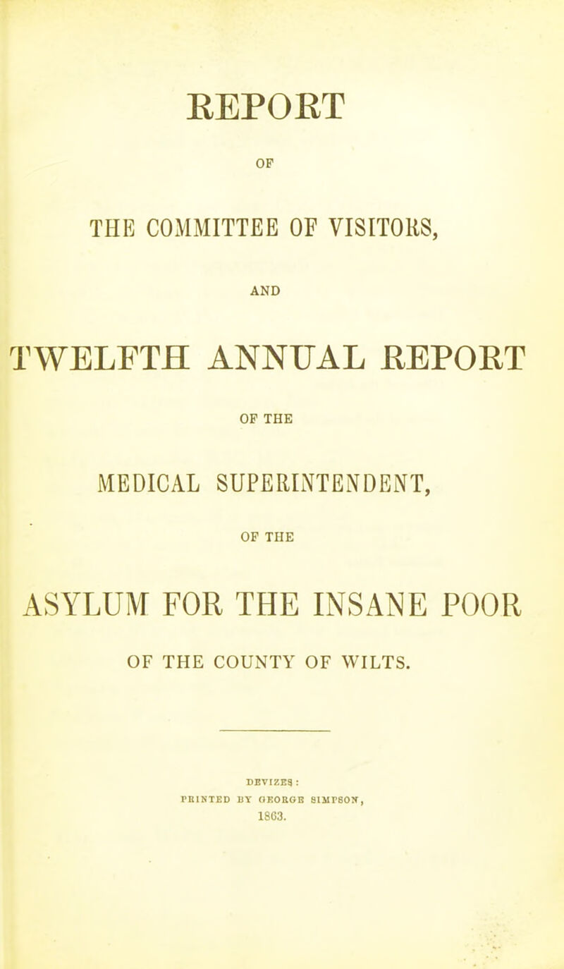 EEPOET OP THE COMMITTEE OF VISITORS, AND TWELFTH ANNUAL REPORT OP THE MEDICAL SUPERINTENDENT, OF THE ASYLUM FOR THE INSANE POOR OF THE COUNTY OF WILTS. DBVIZEa : PBIKTED BY aKOEGE SIlirSON', 1863.