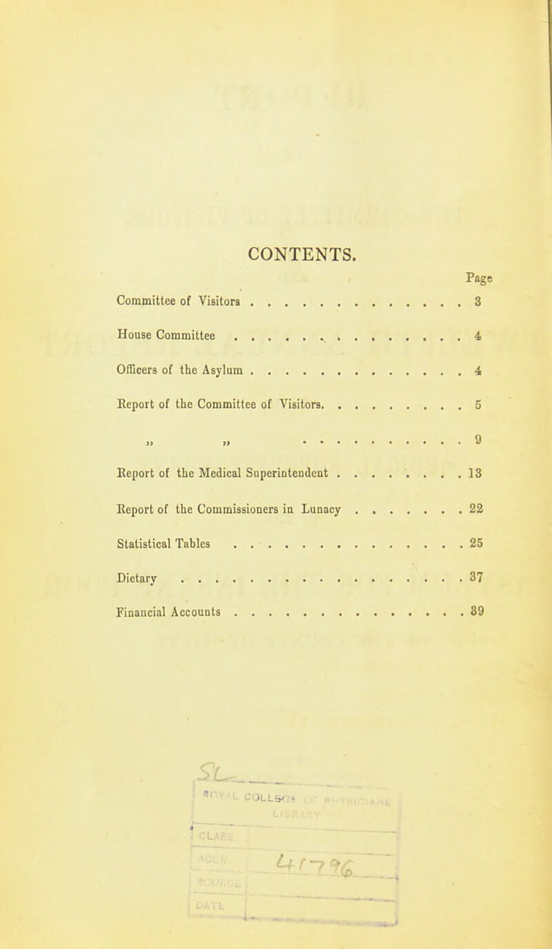 CONTENTS. Page Committee of Visitors 3 House Committee 4, Officers of the Asylum i Report of the Committee of Visitors 5 >j »> 9 Report of the Medical SuperintendcDt ........ 13 Report of the Commissioners ia Lunacy 22 Statistical Tables 25 Dietary 37 Fiaancial Accounts 39 C0LL6^:-