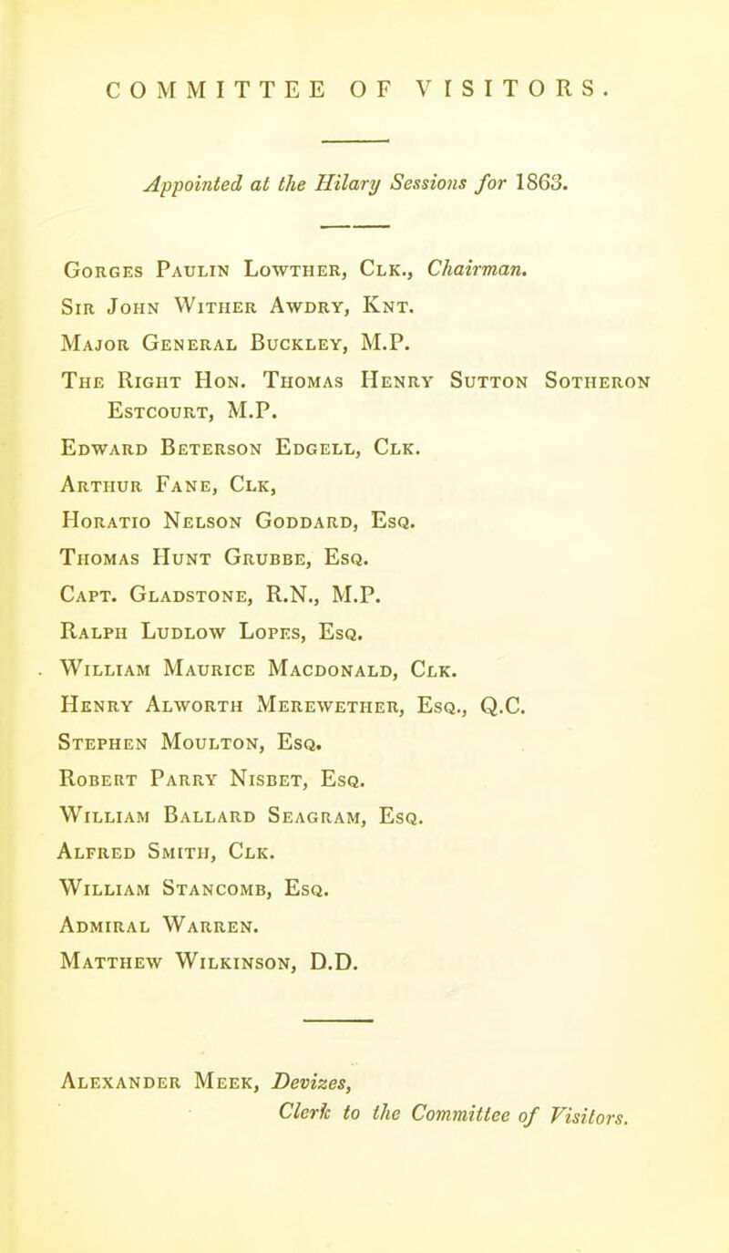 COMMITTEE OF VISITORS. Appointed at the Hilary Sessions for 1863. Gorges Paulin Lowther, Clk., Chairman. Sir John Wither Awdry, Knt. Major General Buckley, M.P. The Right Hon. Thomas Henry Sutton Sotheron estcourt, m.p. Edward Beterson Edgell, Clk. Arthur Fane, Clk, Horatio Nelson Goddard, Esq. Thomas Hunt Grubbe, Esq. Capt. Gladstone, R.N., M.P. Ralph Ludlow Lopes, Esq. William Maurice Macdonald, Clk. Henry Alworth Merewether, Esq., Q.C. Stephen Moulton, Esq. Robert Parry Nisbet, Esq. William Ballard Seagram, Esq. Alfred Smith, Clk. William Stancomb, Esq. Admiral Warren. Matthew Wilkinson, D.D. Alexander Meek, Devizes, Clerk to the Committee of Visitors.