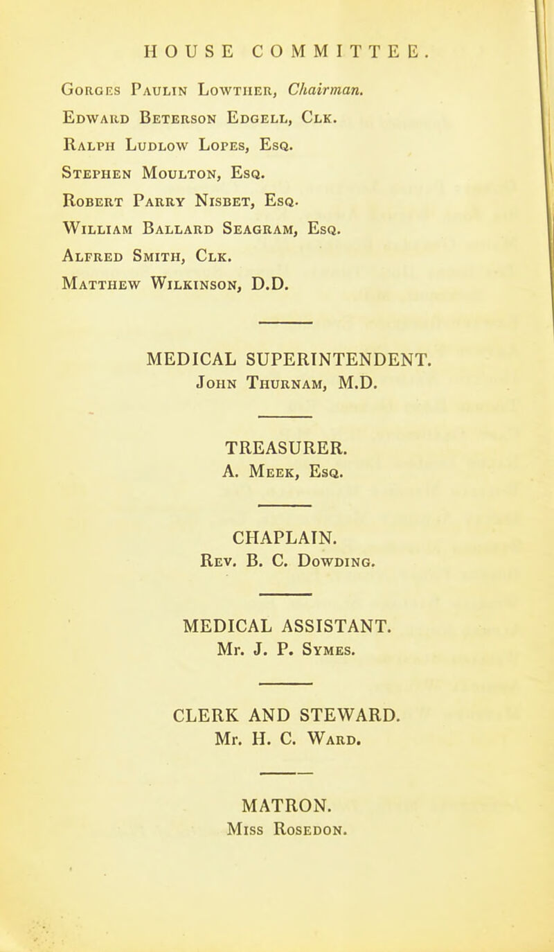 HOUSE COMMITTEE. GoRGKS Paulin Lowtiier, Chairman, Edward Beterson Edgell, Clk. Ralph Ludlow Lopes, Esq. Stephen Moulton, Esq. Robert Parry Nisbet, Esq. William Ballard Seagram, Esq. Alfred Smith, Clk. Matthew Wilkinson, D.D. MEDICAL SUPERINTENDENT. John Thurnam, M.D. TREASURER. A. Meek, Esq. CHAPLAIN. Rev. B. C. Dowding. MEDICAL ASSISTANT. Mr. J. P. Symes. CLERK AND STEWARD. Mr. H. C. Ward. MATRON. Miss Rosedon.