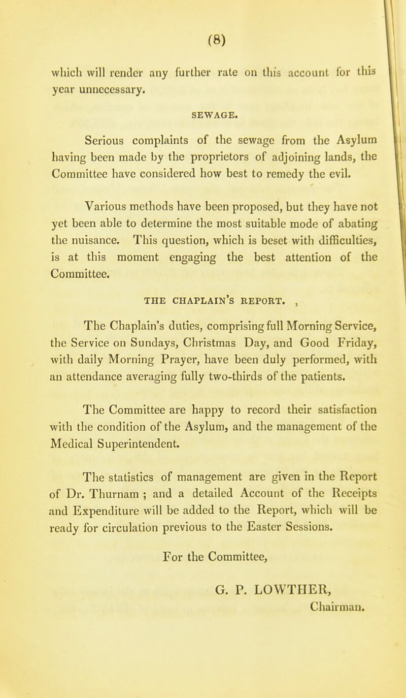 which will render any further rale on this account for this year unnecessary. SEWAGE. Serious complaints of the sewage from the Asylum having been made by the proprietors of adjoining lands, the Committee have considered how best to remedy the evil. Various methods have been proposed, but they have not yet been able to determine the most suitable mode of abating the nuisance. This question, which is beset with difficulties, is at this moment engaging the best attention of the Committee. THE chaplain's REPORT. , The Chaplain's duties, comprising full Morning Service, the Service on Sundays, Christmas Day, and Good Friday, with daily Morning Prayer, have been duly performed, with an attendance averaging fully two-thirds of the patients. The Committee are happy to record their satisfaction with the condition of the Asylum, and the management of the Medical Superintendent. The statistics of management are given in the Report of Dr. Thurnam ; and a detailed Account of the Receipts and Expenditure will be added to the Report, which will be ready for circulation previous to the Easter Sessions. For the Committee, G. P. LOWTHER, Chairman.