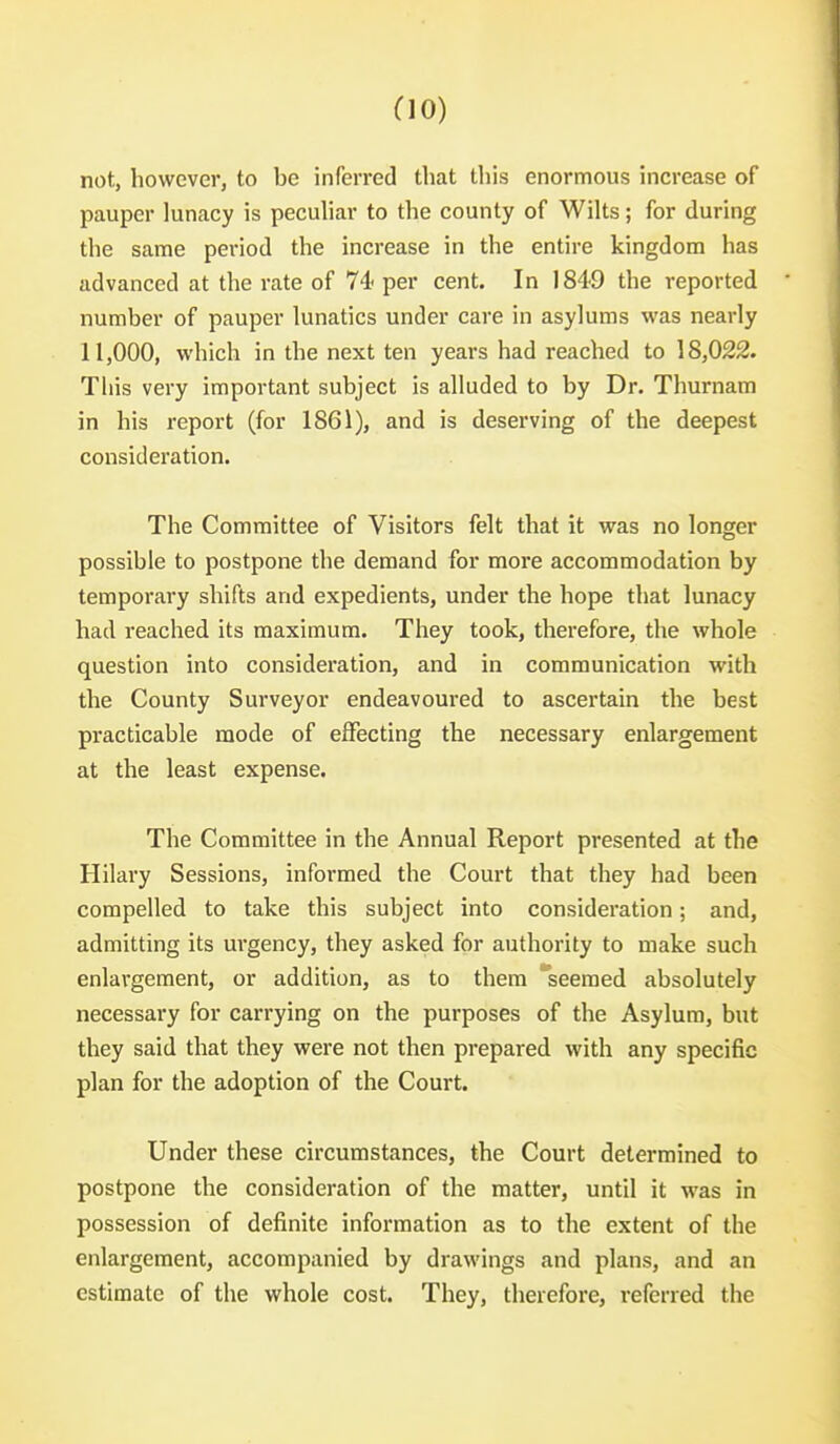 do) not, however, to be inferred that this enormous increase of pauper lunacy is pecuhar to the county of Wilts; for during the same period the increase in the entire kingdom has advanced at the rate of 74* per cent. In 1849 the reported number of pauper lunatics under care in asylums was nearly 11,000, which in the next ten years had reached to 18,022. This very important subject is alluded to by Dr. Thurnam in his report (for 1861), and is deserving of the deepest consideration. The Committee of Visitors felt that it was no longer possible to postpone the demand for more accommodation by temporary shifts and expedients, under the hope that lunacy had reached its maximum. They took, therefore, the whole question into consideration, and in communication with the County Surveyor endeavoured to ascertain the best practicable mode of effecting the necessary enlargement at the least expense. The Committee in the Annual Report presented at the Hilary Sessions, informed the Court that they had been compelled to take this subject into consideration; and, admitting its urgency, they asked for authority to make such enlargement, or addition, as to them seemed absolutely necessary for carrying on the purposes of the Asylum, but they said that they were not then prepared with any specific plan for the adoption of the Court. Under these circumstances, the Court determined to postpone the consideration of the matter, until it was in possession of definite information as to the extent of the enlargement, accompanied by drawings and plans, and an estimate of the whole cost. They, therefore, referred the