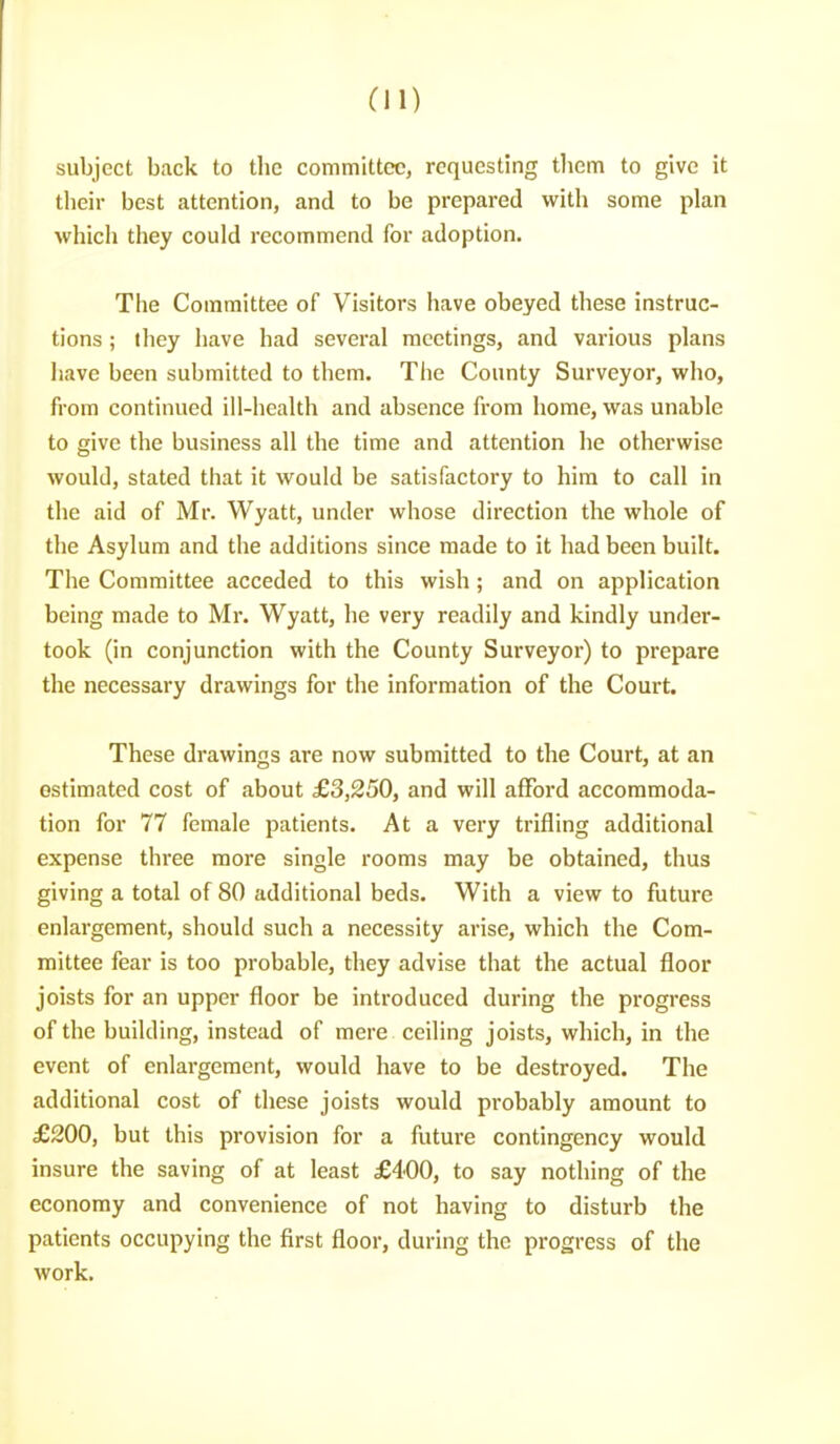 subject back to the committee, requesting tliem to give it tlieir best attention, and to be prepared with some plan which they could recommend for adoption. The Committee of Visitors have obeyed these instruc- tions ; lliey liave had several meetings, and various plans have been submitted to them. The County Surveyor, who, from continued ill-health and absence from home, was unable to give the business all the time and attention he otherwise would, stated that it would be satisfactory to him to call in the aid of Mr. Wyatt, under whose direction the whole of tlie Asylum and the additions since made to it had been built. The Committee acceded to this wish; and on application being made to Mr. Wyatt, he very readily and kindly under- took (in conjunction with the County Surveyor) to prepare the necessary drawings for the information of the Court. These drawings are now submitted to the Court, at an estimated cost of about £3,250, and will afford accommoda- tion for 77 female patients. At a very trifling additional expense three more single rooms may be obtained, thus giving a total of 80 additional beds. With a view to future enlargement, should such a necessity arise, which the Com- mittee fear is too probable, they advise that the actual floor joists for an upper floor be introduced during the progress of the building, instead of mere ceiling joists, which, in the event of enlargement, would have to be destroyed. The additional cost of these joists would probably amount to £200, but this provision for a future contingency would insure the saving of at least £400, to say nothing of the economy and convenience of not having to disturb the patients occupying the first floor, during the progress of the work.