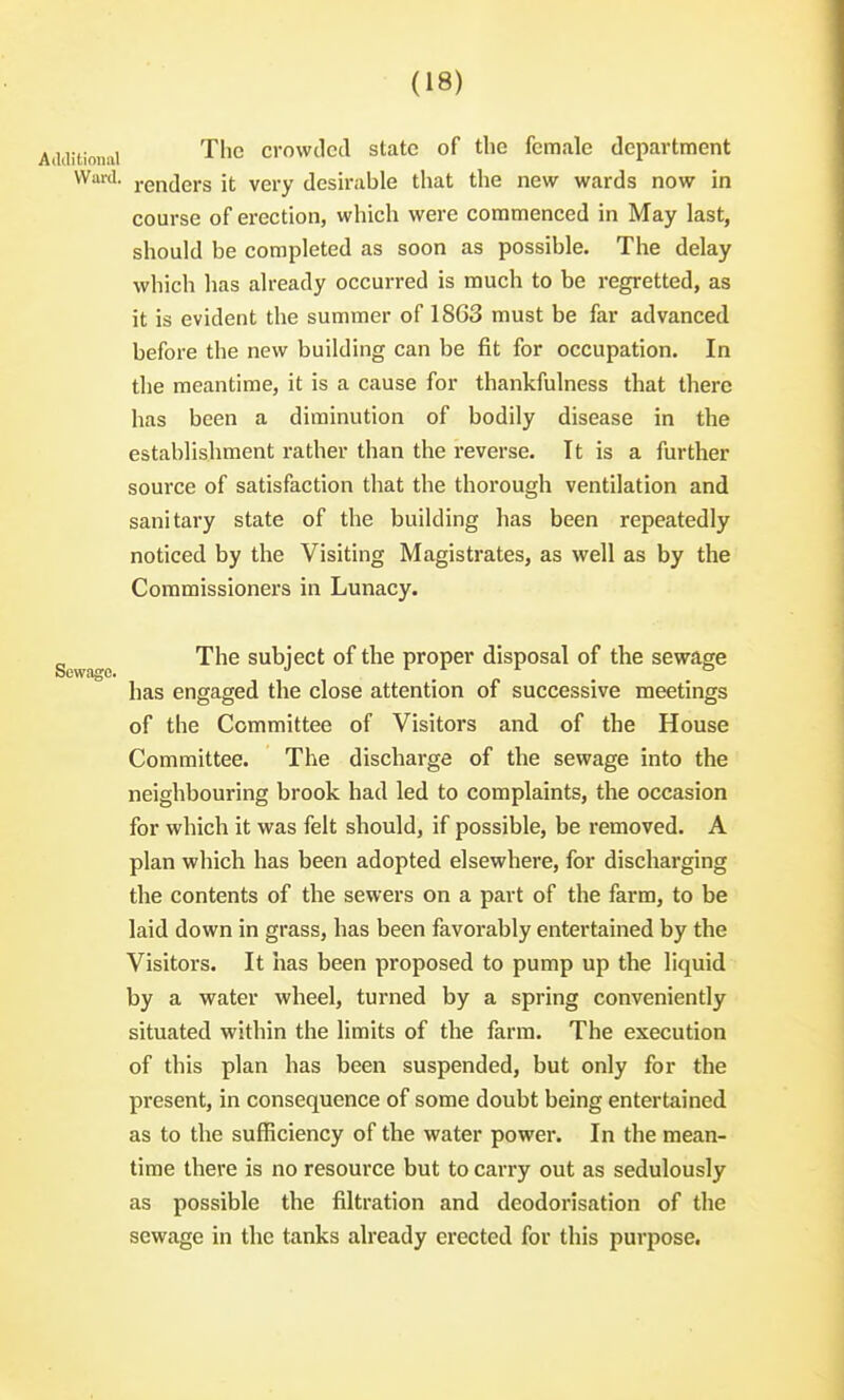 iUoiiai TliG crowded state of the female department Ward, renders it very desirable that the new wards now in course of erection, which were commenced in May last, should be completed as soon as possible. The delay which has already occurred is much to be regretted, as it is evident the summer of 1863 must be far advanced before the new building can be fit for occupation. In the meantime, it is a cause for thankfulness that there has been a diminution of bodily disease in the establishment rather than the reverse. It is a further source of satisfaction that the thorough ventilation and sanitary state of the building has been repeatedly noticed by the Visiting Magistrates, as well as by the Commissioners in Lunacy. ^ The subject of the proper disposal of the sewage has engaged the close attention of successive meetings of the Committee of Visitors and of the House Committee. The discharge of the sewage into the neighbouring brook had led to complaints, the occasion for which it was felt should, if possible, be removed. A plan which has been adopted elsewhere, for discharging the contents of the sewers on a part of the farm, to be laid down in grass, has been favorably entertained by the Visitors. It has been proposed to pump up the liquid by a water wheel, turned by a spring conveniently situated within the limits of the farm. The execution of this plan has been suspended, but only for the present, in consequence of some doubt being entertained as to the sufficiency of the water power. In the mean- time there is no resource but to carry out as sedulously as possible the filtration and deodorisation of the sewage in the tanks already erected for this purpose.