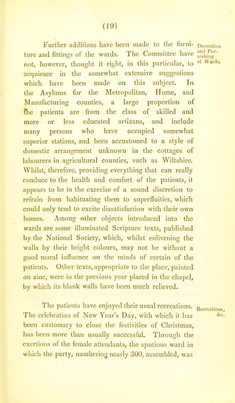 Further additions have been made to the furni- noioration ture and fittings of tlie wards. Tfie Committee have ''Zil'ug' not, however, thought it right, in this particular, to °' acquiesce in the somewhat extensive suggestions which have been made on this subject. In the Asylums for the Metropolitan, Home, and Manufacturing counties, a large proportion of fhe patients are from the class of skilled and more or less educated artizans, and include many persons who have occupied somewhat superior stations, and been accustomed to a style of domestic arrangement unknown in the cottages of labourers in agricultural counties, such as Wiltshire. Whilst, therefore, providing everything that can really conduce to the health and comfort of the patients, it appears to be in the exercise of a sound discretion to refrain from habituating them to superfluities, which could only tend to excite dissatisfaction with their own homes. Among other objects introduced into the wards are some illuminated Scripture texts, published by the National Society, which, whilst enlivening the walls by their bright colours, may not be without a good moral influence on the minds of certain of the patients. Other texts, appropriate to the place, painted on zinc, were in the previous year placed in the chapel, by which its blank walls have been much relieved. The patients have enjoyed their usual recreations. The celebration of New Year's Day, with which it has been customary to close the festivities of Christmas, has been more than usually successful. Through the exertions of the female attendants, the spacious ward in which the party, numbering nearly 300, assembled, was