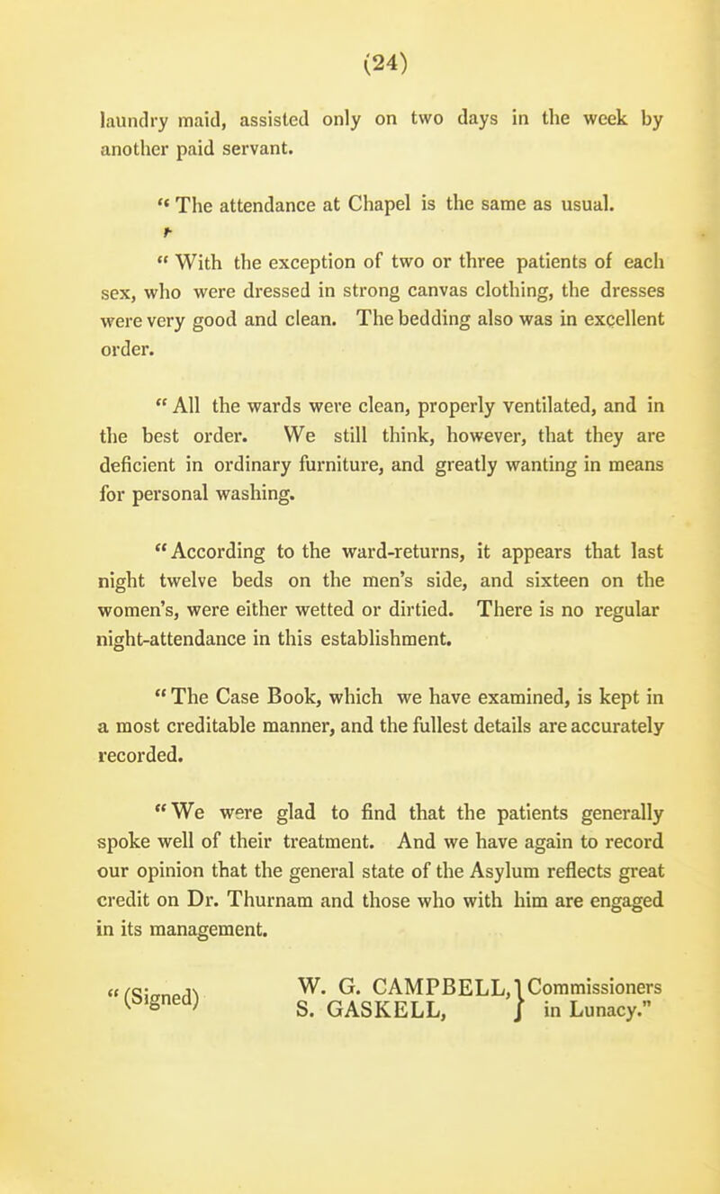 laundry maid, assisted only on two days in the week by another paid servant. The attendance at Chapel is the same as usual. ^  With the exception of two or three patients of each sex, who were dressed in strong canvas clothing, the dresses were very good and clean. The bedding also was in excellent order.  All the wards were clean, properly ventilated, and in the best order. We still think, however, that they are deficient in ordinary furniture, and greatly wanting in means for personal washing. According to the ward-returns, it appears that last night twelve beds on the men's side, and sixteen on the women's, were either wetted or dirtied. There is no regular night-attendance in this establishment.  The Case Book, which we have examined, is kept in a most creditable manner, and the fullest details are accurately recorded. We were glad to find that the patients generally spoke well of their treatment. And we have again to record our opinion that the general state of the Asylum reflects great credit on Dr. Thurnam and those who with him are engaged in its management.  (Signed) W. G. CAMPBELL,! Commissioners S. GASKELL, / in Lunacy.