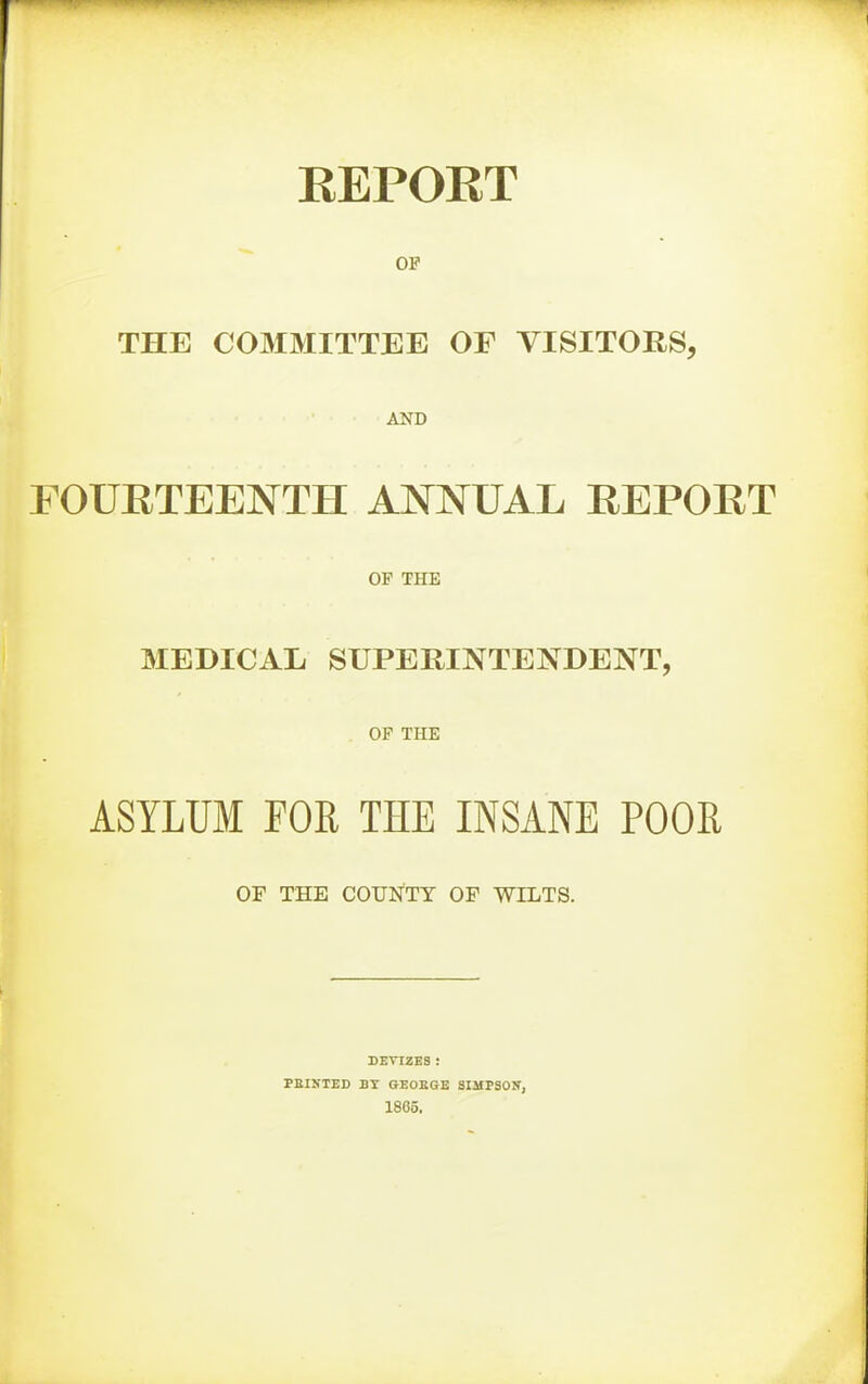 KEPOET OF THE COMMITTEE OF VISITORS, AND FOURTEENTH ANNUAL REPORT OF THE MEDICAL SUPERINTENDENT, OF THE ASYLUM FOR THE INSANE POOR OF THE COUNTY OF WILTS. DEVIZES ; PBINTED BT OEOEGE SIMPSOIT, 1865.