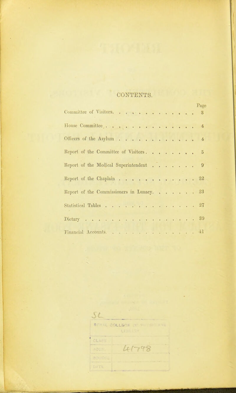 CONTENTS. Page Committee of Visitors , , 3 House Committee 4 OITicere of the Asylum 4 Report of the Committee of Visitors3 Report of the Medicnl Superintendent 9 Report of the Chaplain , 22 Report, of the Commissioners in Luuacy 23 Statisti(^al Tables 27 Dietai7 39 financial Aeeounts 41