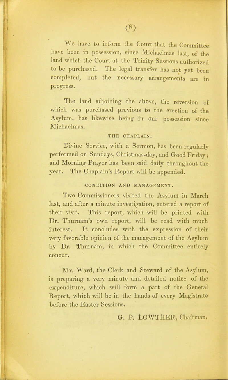 We have to inform the Court that the Committee have been in possession, since Michaelmas last, of the land which the Court at tlie Trinity Sessions authorized to be puxxhased. The legal transfer has not yet been completed, but the necessary an-angements are in progress. The land adjoining the above, the reversion of which was purchased previous to the erection af the Asylum, has likewise being in our possession since Michaelmas. THE CHAPLAIN. Divine Service, with a Sermon, has been regularly performed on Sundays, Christmas-day, and Good Friday; and Morning Prayer has been said daily throughout the year. The Chaplain's Report will be appended. CONDITION AND MANAGEMENT. Two Commissioners visited the Asylum in March last, and after a minute investigation, entered a report of their visit. This i-eport, which will be printed with Dr. Thurnam's own report, will be read with much interest. It concludes with the expression of their very favorable opinion of the management of the Asylum by Dr. Thurnam, in which the Committee entirely concur. Mr. Ward, the Clerk and Steward of the Asylum, is preparing a very minute and detailed notice of the expenditure, which will form a part of the General Report, which will be in the hands of every Magistrate before the Easter Sessions. G. P. LOWTlIER, Chairman.