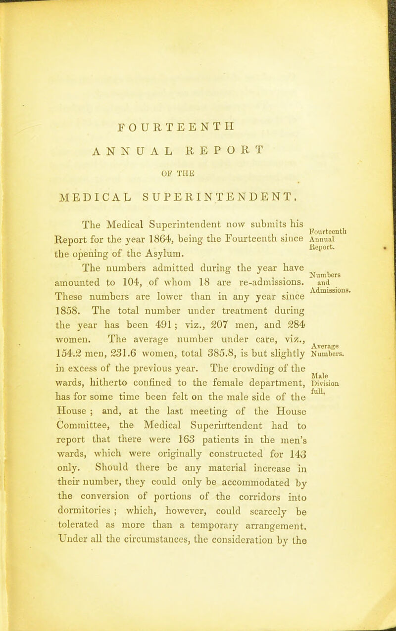 FOURTEENTH ANNUAL REPORT or Tin; MEDICAL SUPERINTENDENT. The Medical Superintendent now submits his , Fourteenth Report for the year 1864, being the Fourteenth since Annual 1 ' r .1 A 1 Report, the opening oi the Asylum. The numbers admitted during the year have , . . Numbers amounted to 104, of whom 18 are re-admissions. and , II- • Admissions, Ihese numbers are lower than in any year since 1858. The total number under treatment during the year has been 491 ; viz., 207 men, and 284 women. The average number under care, viz., o • • 1 Average 154.2 men, 231.6 women, total 385.8, is but slightly Numbers, in excess of the previous year. The crowding of the wards, hitherto connned to the lemale department, Division has for some time been felt on the male side of the House ; and, at the last meeting of the House Committee, the Medical Superiittendent had to report that there were 163 patients in the men's ■wards, which were originally constructed for 143 only. Should there be any material increase in their number, they could only be accommodated by the conversion of portions of the corridors into dormitories ; which, however, could scarcely be tolerated as more than a temporary arrangement. Under all the circumstances, the consideration by the full.