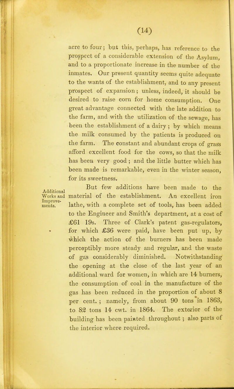 acre to four; but this, perhaps, has reference to the prospect of a considerable extension of the Asylum, and to a proportionate increase in the number of the inmates. Our present quantity seems quite adequate to the wants of the establishment, and to any present prospect of expansion; unless, indeed, it should be desired to raise corn for home consumption. One great advantage connected with the late addition to the farm, and with the utilization of the sewage, has been the establishment of a dairy ; by which means the milk consumed by the patients is produced on the farm. The constant and abundant crops of grass afford excellent food for the cows, so that the milk has been very good ; and the little butter which has been made is remarkable, even in the winter season, for its sweetness. But few additions have been made to the Additional • ■, r ^ i i- i Works and material of the establishment. An excellent iron ments.^^ lathe, with a complete set of tools, has been added to the Engineer and Smith's department, at a cost of £61 19s. Three of Clark's patent gas-regulators, for which £36 were paid, have been put up, by which the action of the burners has been made perceptibly more steady and regular, and the waste of gas considerably diminished. Notwithstanding the opening at the close of the last year of an additional ward for women, in which are 14 burners, the consumption of coal in the manufacture of the gas has been reduced in the proportion of about 8 per cent. ; namely, from about 90 tons in 1863, to 82 tons 14 cwt. in 1864. The extei-ior of the building has been paiHted throughout ; also parts of the interior where required.