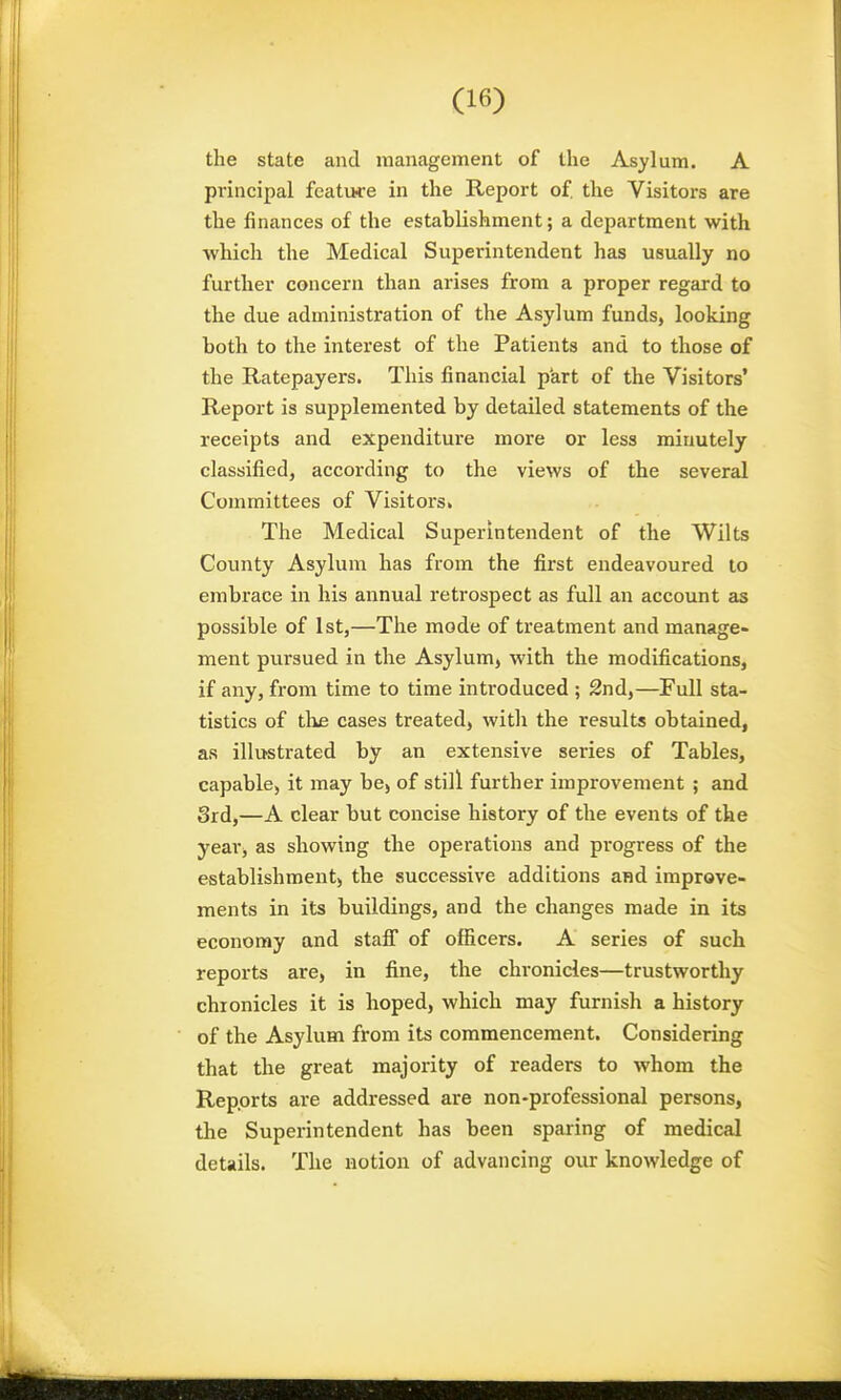 the state and management of the Asylum. A principal featuce in the Report of. the Visitors are the finances of the establishment; a department with which the Medical Superintendent has usually no further concern than arises from a proper regard to the due administration of the Asylum funds, looking both to the intei'est of the Patients and to those of the Ratepayers. This financial part of the Visitors' Report is supplemented by detailed statements of the receipts and expenditure more or less minutely classified, according to the views of the several Committees of Visitors* The Medical Superintendent of the Wilts County Asylum has from the first endeavoured to embrace in his annual retrospect as full an account as possible of 1st,—The mode of treatment and manage- ment pursued in the Asylum, with the modifications, if any, from time to time introduced ; 2nd,—Full sta- tistics of the cases treated, with the results obtained, as illustrated by an extensive series of Tables, capable, it may be, of still further improvement ; and 3rd,—A clear but concise history of the events of the year, as showing the operations and progress of the establishment) the successive additions and improve- ments in its buildings, and the changes made in its economy and staff of officers. A series of such reports are, in fine, the chronicles—trustworthy chronicles it is hoped, which may furnish a history of the Asylum from its commencement. Considering that the great majority of readers to whom the Reports are addressed are non-professional persons, the Superintendent has been spaiing of medical details. The notion of advancing our knowledge of