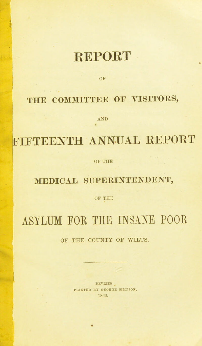 REPORT OP THE COMMITTEE OF VISITORS, AND FIFTEENTH ANNUAL REPORT OP THE MEDICAL SUPERINTENDENT, OF THK ASYLUM FOE THE INSANE POOR OP THE COUNTY OP WILTS. DEVIZES FBIKTED BI OEOKGB SIMPSON, 1860.