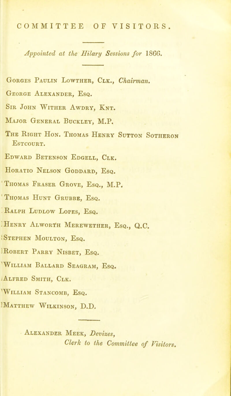 COMMITTEE OF VISITORS. Appointed at the Hilary Sessions for 18G6. Gorges Paulin Lowther, Clk., Chairman. George Alexander, Esq. Sir John Wither Awdry, Knt. Major General Buckley, M.P. The Right Hon. Thomas Henry Sutton Sotheron Estcourt. Edward Betenson Edgell, Clk. Horatio Nelson Goddard, Esq. 'Thomas Eraser Grove, Esq., M.P. ' Thomas Hunt Grubbe, Esq. '. Ralph Ludlow Lopes, Esq. ; Henry Alworth Merewether, Esq., Q.C. i Stephen Moulton, Esq. ! Robert Parry Nisbet, Esq. 'William Ballard Seagram, Esq. iAlfred Smith, Clk. ^William Stancomb, Esq. IMatthew Wilkinson, D.D. Alexander Meek, Devizes, Clerk to the Committee of Visitors.