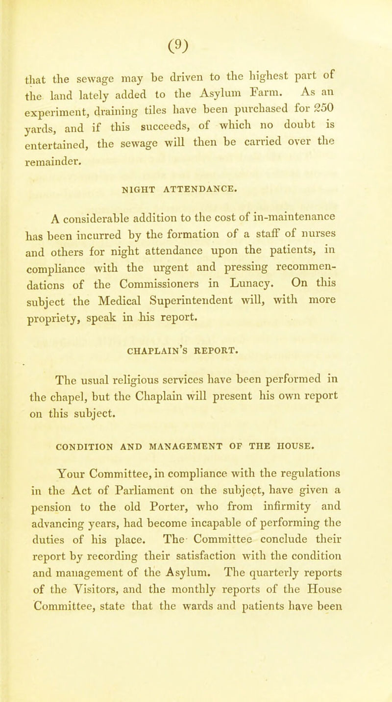 that the sewage may be driven to the liighest part of the land lately added to the Asylum Farm. As an experiment, draining tiles have been purchased for 250 yards, and if this succeeds, of which no doubt is entertained, the sewage will then be carried over the remainder. NIGHT ATTENDANCE. A considerable addition to the cost of in-maintenance has been incurred by the formation of a staff of nurses and others for night attendance upon the patients, in compliance with the urgent and pressing recommen- dations of the Commissioners in Lunacy. On this subject the Medical Superintendent will, with more propriety, speak in his report. chaplain's report. The usual religious services have been performed in the chapel, but the Chaplain will present his own report on this subject. CONDITION AND MANAGEMENT OF THE HOUSE. Your Committee, in compliance with the regulations in the Act of Parliament on the subject, have given a pension to the old Porter, who from infirmity and advancing years, had become incapable of performing the duties of his place. The Committee conclude their report by recording their satisfaction with the condition and management of the Asylum. The quarterly reports of the Visitors, and the monthly reports of the House Committee, state that the wards and patients have been
