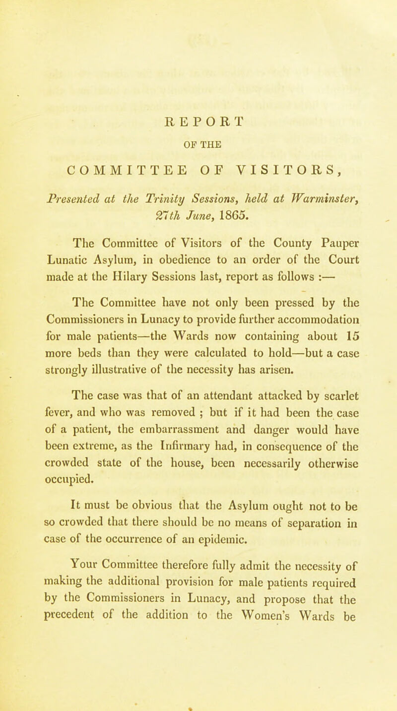 OF THE COMMITTEE OF VISITORS, Presented at the Trinity Sessions, held at Warminster, 27th June, 1865. The Committee of Visitors of the County Pauper Lunatic Asylum, in obedience to an order of the Court made at the Hilary Sessions last, report as follows :— The Committee have not only been pressed by the Commissioners in Lunacy to provide further accommodation for male patients—the Wards now containing about 15 more beds than they were calculated to hold—but a case strongly illustrative of the necessity has arisen. The case was that of an attendant attacked by scarlet fever, and who was removed ; but if it had been the case of a patient, the embarrassment and danger would have been extreme, as the Infirmary had, in consequence of the crowded state of the house, been necessarily otherwise occupied. It must be obvious that the Asylum ought not to be so crowded that there should be no means of separation in case of the occurrence of an epidemic. Your Committee therefore fully admit the necessity of making the additional provision for male patients required by the Commissioners in Lunacy, and propose that the precedent of the addition to the Women's Wards be