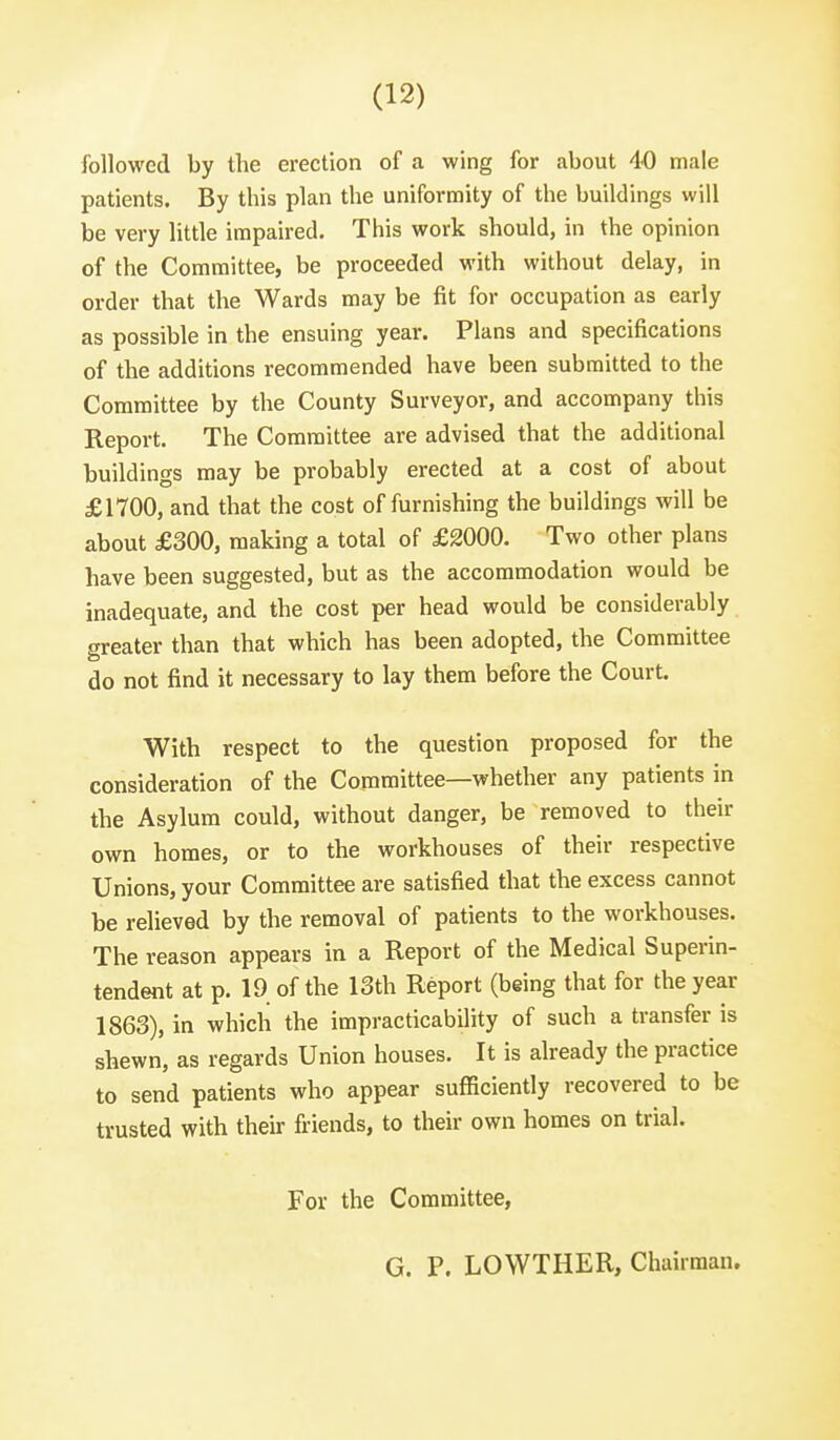 followed by the erection of a wing for about 40 male patients. By this plan the uniformity of the buildings will be very little impaired. This work should, in the opinion of the Committee, be proceeded with without delay, in order that the Wards may be fit for occupation as early as possible in the ensuing year. Plans and specifications of the additions recommended have been submitted to the Committee by the County Surveyor, and accompany this Report. The Committee are advised that the additional buildings may be probably erected at a cost of about £1700, and that the cost of furnishing the buildings will be about £300, making a total of £2000. Two other plans have been suggested, but as the accommodation would be inadequate, and the cost per head would be considerably greater than that which has been adopted, the Committee do not find it necessary to lay them before the Court. With respect to the question proposed for the consideration of the Committee—whether any patients in the Asylum could, without danger, be removed to their own homes, or to the workhouses of their respective Unions, your Committee are satisfied that the excess cannot be relieved by the removal of patients to the workhouses. The reason appears in a Report of the Medical Superin- tendent at p. 19 of the 13th Report (being that for the year 1863), in which the impracticability of such a transfer is shewn, as regards Union houses. It is already the practice to send patients who appear sufficiently recovered to be trusted with their friends, to their own homes on trial. For the Committee, G. P. LOWTHER, Chairman.