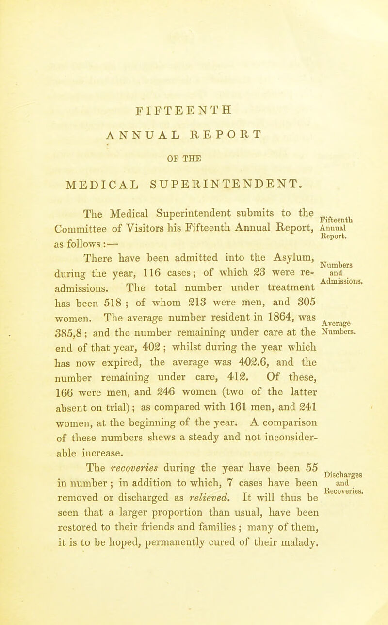 FIFTEENTH ANNUAL REPORT OP THE MEDICAL SUPERINTENDENT. The Medical Superintendent submits to the ^5^.^^^^^^^^ Committee of Visitors his Fifteenth Annual Report, Annual Report. as follows:— There have been admitted into the Asylum, T . T „c Numbers during the year, 116 cases; of which 23 were re- and admissions. The total number under treatment has been 518 ; of whom 213 were men, and 305 women. The average number resident in 1864, was ^^^^^^ 385.8; and the number remaining under care at the Numbers, end of that year, 402 ; whilst during the year which has now expired, the average was 402.6, and the number remaining under care, 412. Of these, 166 were men, and 246 women (two of the latter absent on trial); as compared with 161 men, and 241 women, at the beginning of the year. A comparison of these numbers shews a steady and not inconsider- able increase. The recoveries during the year have been 55 . Discharges in number; in addition to which, 7 cases have been and Ugcov orics removed or discharged as relieved. It will thus be seen that a larger proportion than usual, have been restored to their friends and families ; many of them, it is to be hoped, permanently cured of their malady.