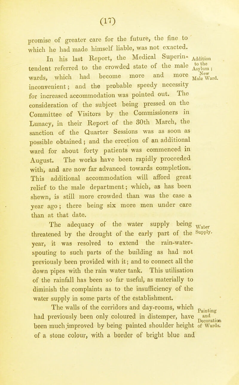 promise of greater Ccare for the future, the fine to which he had made himself liable, was not exacted. In his last Report, the Medical Superin- Addition tendent referred to the crowded state of the male . wards, which had become more and more ^j^^ew^^^ inconvenient; and the probable speedy necessity for increased accommodation was pointed out. The consideration of the subject being pressed on the Committee of Visitors by the Commissioners in Lunacy, in their Report of the 30th March, the sanction of the Quarter Sessions was as soon as possible obtained; and the erection of an additional ward for about forty patients was commenced in August. The works have been rapidly proceeded with, and are now far advanced towards completion. This additional accommodation will afford great relief to the male department; which, as has been shewn, is still more crowded than was the case a year ago; there being six more men under care than at that date. The adequacy of the water supply being ^^^^^ threatened by the drought of the early part of the Supply, year, it was resolved to extend the rain-water- spouting to such parts of the building as had not previously been provided with it; and to connect all the down pipes with the rain water tank. This utilisation of the rainfall has been so far useful, as materially to diminish the complaints as to the insufficiency of the water supply in some parts of the establishment. The walls of the corridors and day-rooms, which p^j^^j^g had previously been only coloured in distemper, have , 1.1- • 1 1 n 1 • 1 Decoration been rauchjimproved by being pamted shoulder height of Wards, of a stone colour, with a border of bright blue and