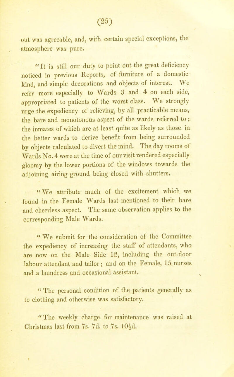 out was agreeable, and, with certain special exceptions, the atmosphere was pure.  It is still our duty to point out the great deficiency noticed in previous Reports, of furniture of a domestic kind, and simple decorations and objects of interest. We refer more especially to Wards 3 and 4 on each side, appropriated to patients of the worst class. We strongly urge the expediency of relieving, by all practicable means, the bare and monotonous aspect of the wards referred to ; the inmates of which are at least quite as likely as those in the better wards to derive benefit from being surrounded by objects calculated to divert the mind. The day rooms of Wards No. 4 were at the time of our visit rendered especially gloomy by the lower portions of the windows towards the adjoining airing ground being closed with shutters.  We attribute much of the excitement which we found in the Female Wards last mentioned to their bare and cheerless aspect. The same observation applies to the corresponding Male Wards.  We submit for the consideration of the Committee the expediency of increasing the staff of attendants, who are now on the Male Side 12, including the out-door labour attendant and tailor; and on the Female, 15 nurses and a laundress and occasional assistant.  The personal condition of the patients generally as to clothing and otherwise was satisfactory. The weekly charge for maintenance was raised at Christmas last from 7s. 7d. to 7s. 10|d.