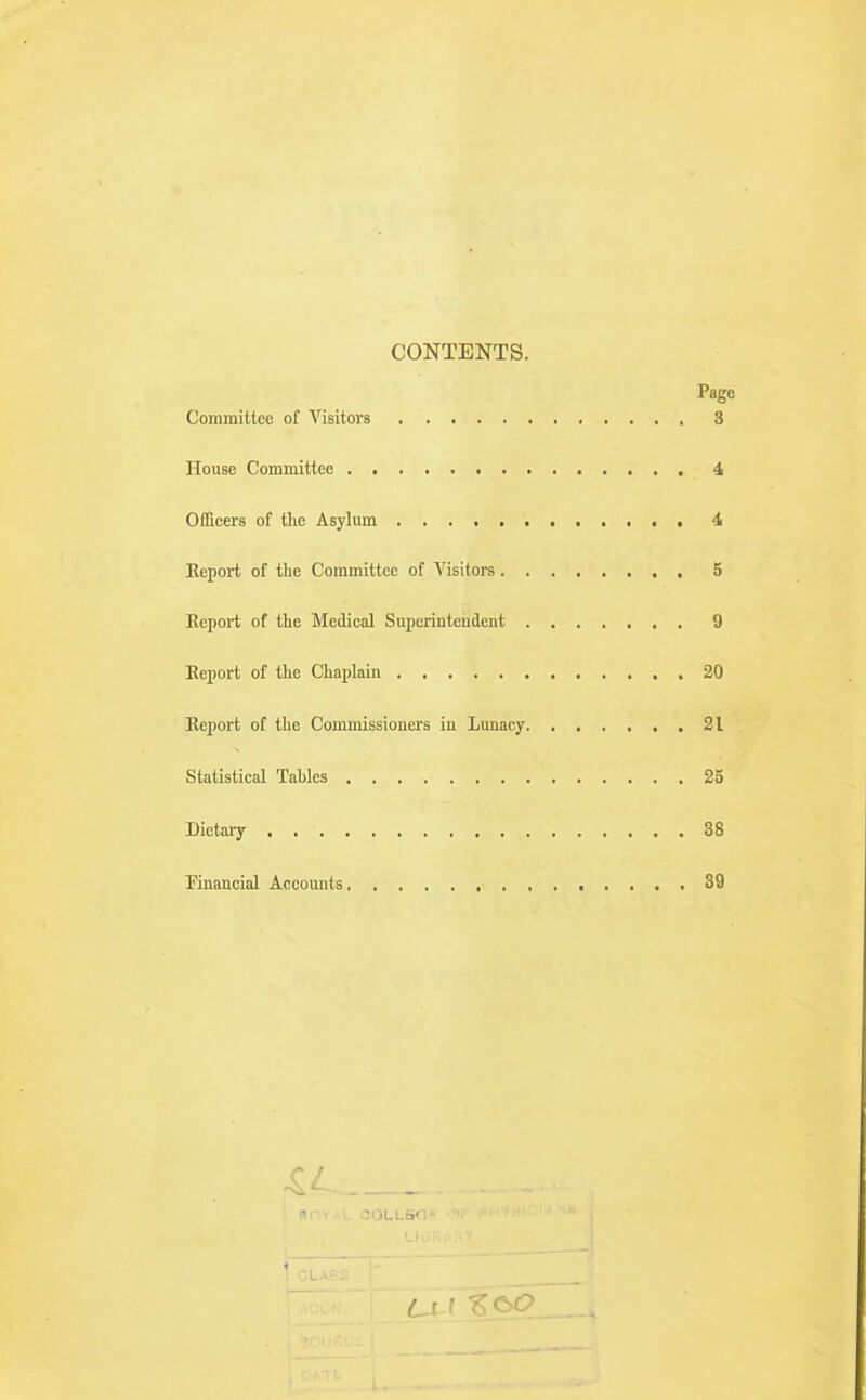 CONTENTS. Page Committee of A'^isitors 3 House Committee 4 Officers of the Asylum 4 Eeport of the Committee of Visitors , 5 Eeport of the Medical Superintendent 9 Eeport of the Chaplain 20 Eeport of the Commissioners in Lunacy 21 Statistical Tahles 25 Dietai-y 38 Financial Accounts 39 r- t