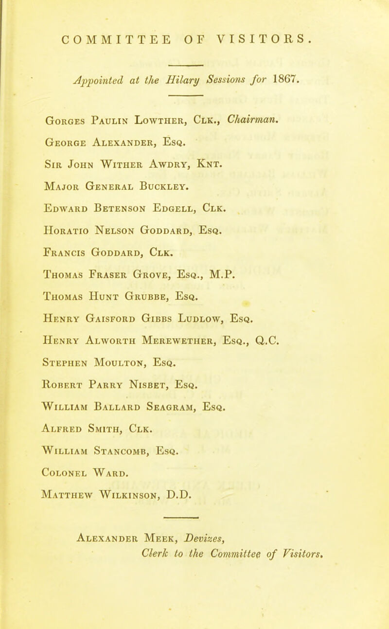 COMMITTEE OF VISITORS. Appointed at the Hilary Sessions for 1867. Gorges Paulin Lowther, Clk., Chairman. George Alexander, Esq. Sir John Wither Awdry, Knt. Major General Buckley. Edward Betenson Edgell, Clk. Horatio Nelson Goddard, Esq. Francis Goddard, Clk. Thomas Eraser Grove, Esq., M.P. Thomas Hunt Grubbe, Esq. Henry Gaisford Gibes Ludlow, Esq. Henry Alworth Merewether, Esq., Q..C. Stephen Moulton, Esq. Robert Parry Nisbet, Esq. William Ballard Seagram, Esq. Alfred Smith, Clk. William Stancomb, Esq. Colonel Ward. Matthew Wilkinson, D.D. Alexander Meek, Devizes, Clerk to the Committee of Visitors.