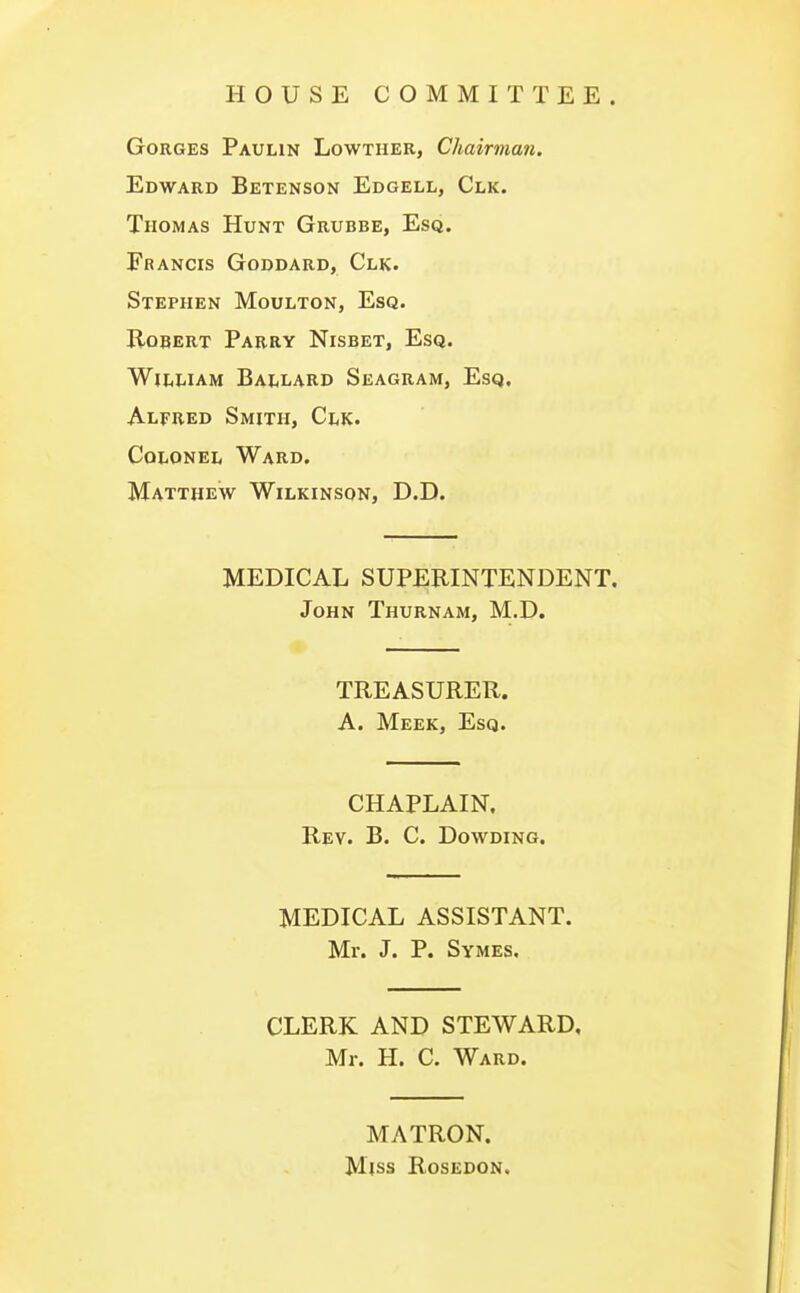 HOUSE COMMITTEE. Gorges Paulin Lowther, Chairman. Edward Betenson Edgell, Clk. Thomas Hunt Grubbe, Esq. Francis Goddard, Clk. Stephen Moulton, Esq. Robert Parry Nisbet, Esq. William Ballard Seagram, Esq. Alfred Smith, Clk. Colonel Ward. Matthew Wilkinson, D.D. MEDICAL SUPERINTENDENT. John Thurnam, M.D. TREASURER. A. Meek, Esq. CHAPLAIN. Rev. B. C. Dowding. MEDICAL ASSISTANT. Mr. J. P. Symes. CLERK AND STEWARD, Mr. H. C. Ward. MATRON. Miss Rosedon.