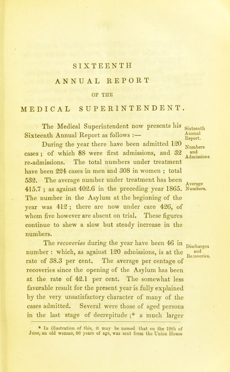 SIXTEENTH ANNUAL REPORT OP THE MEDICAL SUPERINTENDENT. The Medical Superintendent now presents liis sijtge„ti, Sixteenth Annual Report as follows :— Report! During the year there have been admitted 120 j^^^^g^g eases : of which 88 were first admissions, and 32 . ?4 . ' Admissions re-admissions. The total numbers under ti'eatment have been 224 cases in men and 308 in women ; total 532. The average number under treatment has been . ° Average 415.7 ; as against 402.6 in the preceding year 1865. Numbers, The number in the Asylum at the beginning of the year was 412 ; there are now under care 426, of whom five however are absent on trial. These figures continue to shew a slow but steady increase in the numbers. The recoveries during the year have been 46 in piggii^rgos number : which, as against 120 admissions, is at the „ '^. ° Recoveries, rate of 38.3 per cent. The average per centage of recoveries since the opening of the Asylum has been at the rate of 42.1 per cent. The somewhat less favorable result for the present year is fully explained by the very unsatisfactory character of many of the cases admitted. Several were those of aged persons in the last stage of decrepitude ;* a much larger * 111 illustration of litis, it may be named tliat on the 19th of June, an old woman, 86 years of age, was sent from the Union Ilouse