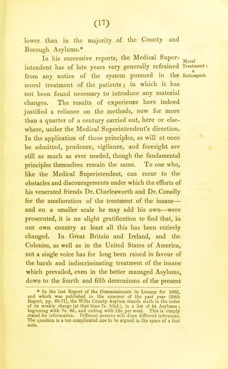 lower than in the majority of the County and Borough Asylums.* In his successive reports, the Medical Super- ^^^^^ intendent has of late years very generally refrained Treatment: from any notice of the system pursued in the Bctrospoct. moral treatment of the patients ; in which it has not been found necessary to introduce any material changes. The results of experience have indeed justified a reliance on the methods, now for more than a quarter of a century carried out, here or else- where, under the Medical Superintendent's direction. In the application of these principles, as will at once be admitted, prudence, vigilance, and foresight are still as much as ever needed, though the fundamental principles themselves remain the same. To one who, like the Medical Superintendent, can recur to the obstacles and discouragements under which the efforts of his venerated friends Dr. Charlesworth and Dr. Conolly for the amelioration of the treatment of the insane— and on a smaller scale he may add his own—were prosecuted, it is no slight gratification to find that, in our own country at least all this has been entirely changed. In Great Britain and Ireland, and the Colonies, as well as in the United States of America, not a single voice has for long been raised in favour of the harsh and indiscriminating treatment of the insane ■which prevailed, even in the better managed Asylums, down to the fourth and fifth decenniums of the present * In the last Report of the Commissioners in Lunacy for 1865, and which was published in the summer of the past year (28th Beport, pp. 68-71), the V^ilts County Asylum stands sixth in the order of its weekly charge (at that time 7s. lOid.), in a list of 44 Asylums ; beginning with 7s. 6d., and ending with 123. per week. This is simply stated for information. Different persons will draw different inferences. The question is a too complicated oue to bo argued in the space of a foot note.