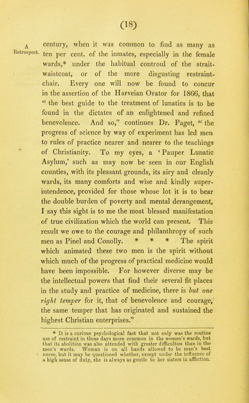 century, when it was common to find as many as Retrospect, p^,. (,g^f_ inmates, especially in the female wards,* under the habitual controul of the strait- waistcoat, or of the more disgusting restraint- chair. Every one will now be found to concur in the assertion of the Harveian Orator for 1866, that  the best guide to the treatment of lunatics is to be found in the dictates of an enlightened and refined benevolence. And so, continues Dr. Paget,  the progress of science by way of experiment has led men to rules of practice nearer and nearer to the teachings of Christianity. To my eyes, a ' Pauper Lunatic Asylum,' such as may now be seen in our English counties, with its pleasant grounds, its airy and cleanly wards, its many comforts and wise and kindly super- intendence, provided for those whose lot it is to bear the double burden of poverty and mental derangement, I say this sight is to me the most blessed manifestation of true civilization which the world can present. This result we owe to the courage and philanthropy of such men as Pinel and Conolly. * * * The spirit which animated these two men is the spirit without which much of the progress of practical medicine would have been impossible. For however diverse may be the intellectual powers that find their several fit places in the study and practice of medicine, there is hut one right temper for it, that of benevolence and courage, the same temper that has originated and sustained the highest Christian enterprises. * It is a curious psychological fact that not only was the routine use of restraint in those days more common in the women's wai-ds, hnt that its abolition was also attended with greater difficulties than in the men's wards. Woman is on all hands allowed to be man's best > nurse, but it may bo questioned whether, except under the influence of a high sense of duty, she is always as gentle to her sisters in affliction.