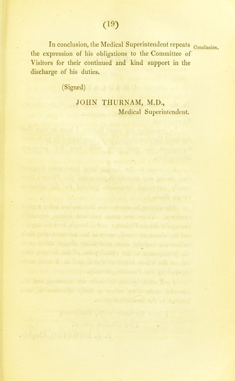 In conclusion, the Medical Superintendent repeats conclusii the expression of his obligations to the Committee of Visitors for their continued and kind support in the discharge of his duties. (Signed) JOHN THURNAM, M.D., Medical Superinlcndent.