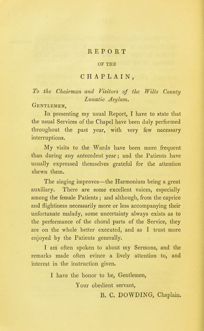 OP THE CHAPLAIN, To the Chairman and Visitors of the Wilts County Lunatic Asylum. Gentlemen, In presenting my usual Report, I have to state that the usual Services of the Chapel have been duly performed throughout the past year, with very few necessary interruptions. My visits to the Wards have been more frequent than during any antecedent year; and the Patients have usually expressed themselves grateful for the attention shewn them. The singing improves—the Harmonium being a great auxiliary. There are some excellent voices, especially among the female Patients ; and although, from the caprice and flightiness necessarily more or less accompanying their unfortunate malady, some uncertainty always exists as to the performance of the choral parts of the Service, they are on the whole better executed, and as I trust more enjoyed by the Patients generally. I am often spoken to about my Sermons, and the remarks made often evince a lively attention to, and interest in the instruction given. I have the honor to be, Gentlemen, Your obedient servant, B. C. DOWDING, Chaplain.