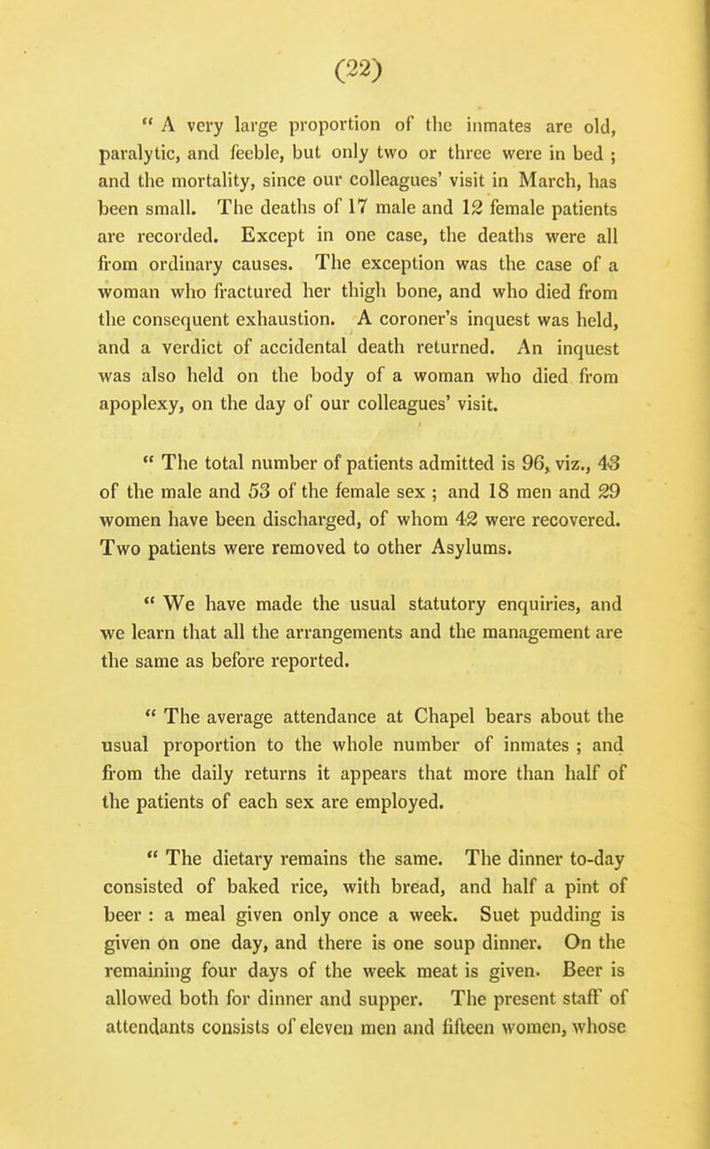  A very large proportion of the inmates are old, paralytic, and feeble, but only two or three were in bed ; and the mortality, since our colleagues' visit in March, has been small. The deaths of 17 male and 12 female patients are recorded. Except in one case, the deaths were all from ordinary causes. The exception was the case of a woman who fractured her thigh bone, and who died from the consequent exhaustion. A coroner's inquest was held, and a verdict of accidental death returned. An inquest was also held on the body of a woman who died from apoplexy, on the day of our colleagues' visit.  The total number of patients admitted is 96, viz., 43 of the male and 53 of the female sex ; and 18 men and 29 women have been discharged, of whom 42 were recovered. Two patients were removed to other Asylums.  We have made the usual statutory enquiries, and we learn that all the arrangements and the management are the same as before reported.  The average attendance at Chapel bears about the usual proportion to the whole number of inmates ; and from the daily returns it appears that more than half of the patients of each sex are employed.  The dietary remains the same. The dinner to-day consisted of baked rice, with bread, and half a pint of beer : a meal given only once a week. Suet pudding is given on one day, and there is one soup dinner. On the remaining four days of the week meat is given. Beer is allowed both for dinner and supper. The present staff of attendants consists of eleven men and fifteen women, whose