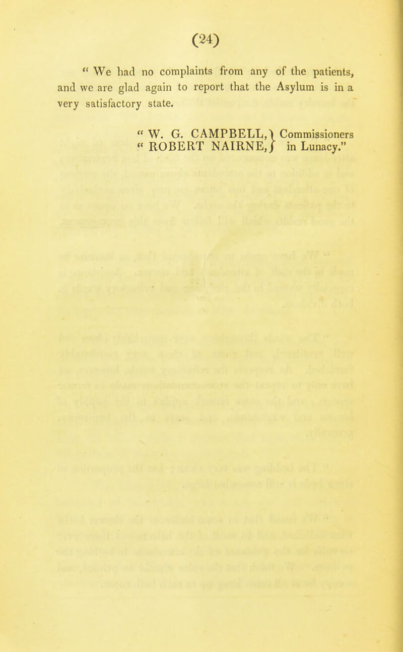  We had no complaints from any of the patients, and we are glad again to report that the Asylum is in a very satisfactory state.  W. G. CAMPBELL,) Commissioners « ROBERT NAIRNE,/ in Lunacy.