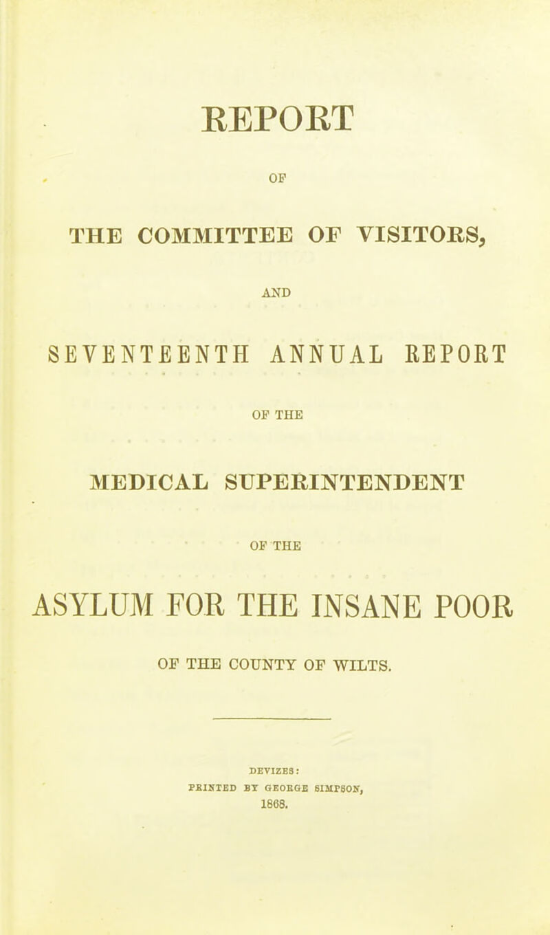 EEPORT OP THE COMMITTEE OF VISITORS, AND SEVENTEENTH ANNUAL REPORT OF THE MEDICAL SUPERINTENDENT OF THE ASYLUM FOR THE INSANE POOR OF THE COUNTY OF WILTS. DEVIZBS: PEIKTED BT GEOEGE 8IMP80If, 1868.