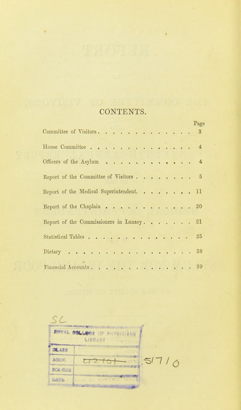 I CONTENTS. Page Committee of Visitors 3 House Committee 4 Officers of the Asylum 4 Report of the Committee of Visitors 5 Report of the Medical Superintendent 11 Report of the Chaplain 20 Report of the Commissioners in Luuacy 21 Statistical Tables 25 Dietary 88 Financial Accounts 39 sc OLAM MCH. tOUROC