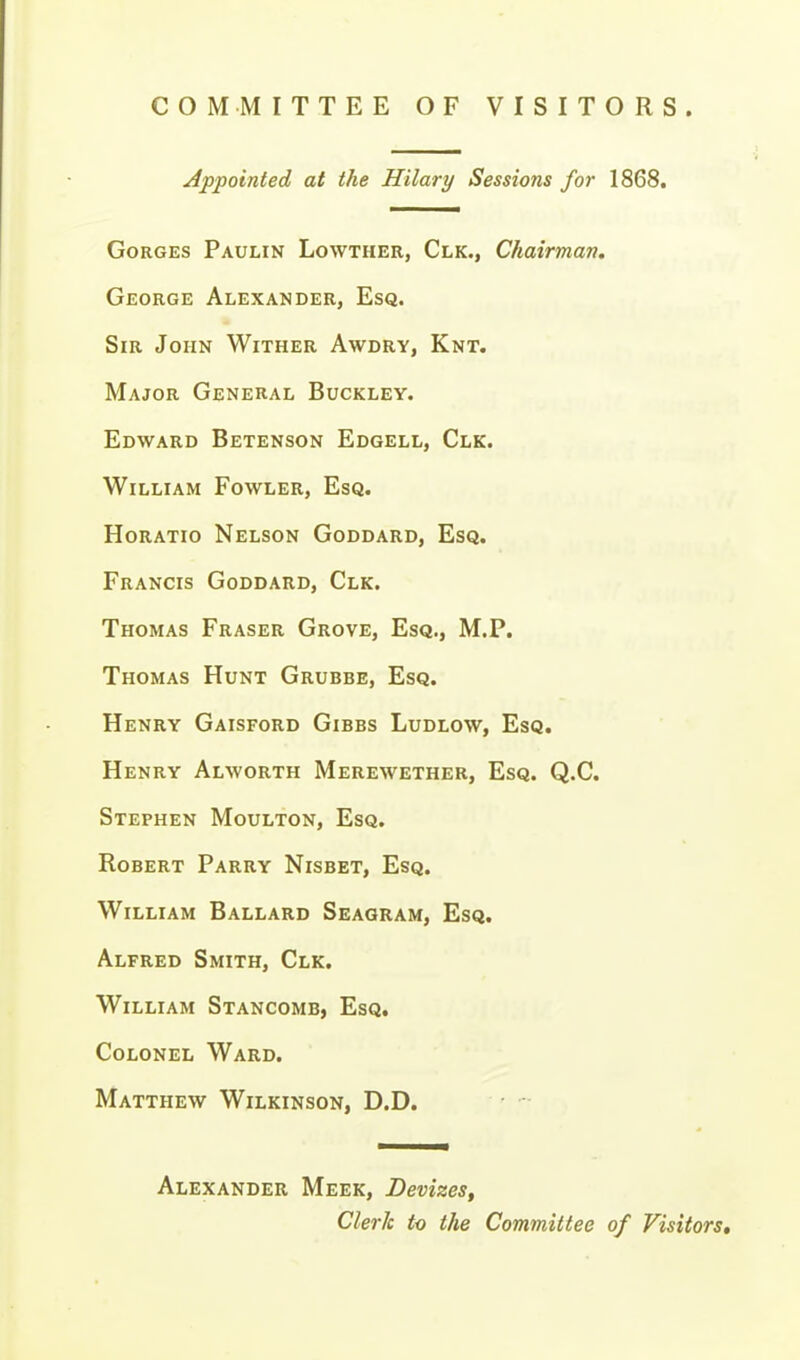 COMMITTEE OF VISITORS. Appointed at the Hilary Sessions for 1868. Gorges Paulin Lowther, Clk., Chairman. George Alexander, Esq. Sir John Wither Awdry, Knt. Major General Buckley. Edward Betenson Edgell, Clk. William Fowler, Esq. Horatio Nelson Goddard, Esq. Francis Goddard, Clk. Thomas Eraser Grove, Esq., M.P. Thomas Hunt Grubbe, Esq. Henry Gaisford Gibbs Ludlow, Esq. Henry Alworth Merewether, Esq. Q.C. Stephen Moulton, Esq. Robert Parry Nisbet, Esq. William Ballard Seagram, Esq. Alfred Smith, Clk. William Stancomb, Esq, Colonel Ward. Matthew Wilkinson, D.D. Alexander Meek, Devizes, Clerk to the Committee of Visitors,