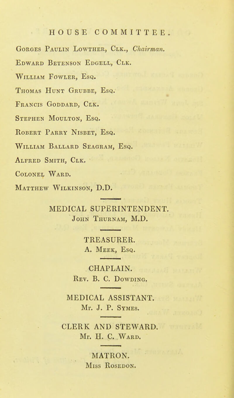 HOUSE COMMITTEE. Gorges Paulin Lowther, Clk., Chairman. Edward Betenson Edgell, Clk. William Fowler, Esq. Thomas Hunt Grubbe, Esq. Francis Goddard, Clk. Stephen Moulton, Esq. Robert Parry Nisbet, Esq. William Ballard Seagram, Esq. Alfred Smith, Clk. Colonei;, Ward. Matthew Wilkinson, D.D. MEDICAL SUPERINTENDENT. John Thurnam, M.D. TREASURER. A. Meek, Esq. CHAPLAIN. Rev. B. C. Dowding. MEDICAL ASSISTANT. Mr. J. P. Symes. CLERK AND STEWARD. Mr. H. C. Ward. MATRON. Miss Rosedon.