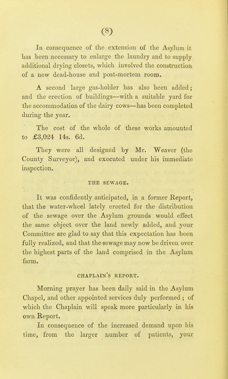 In consequence of the extension of the Asylum it has been necessary to enlarge the laundry and to supply additional drying closets, which involved the construction of a new dead-house and post-mortem room. A second lai'ge gas-holder has also been added; and the erection of buildings—with a suitable yard for the accommodation of the dairy cows—has been completed during the year. The cost of the whole of these works amounted to £3,024- 14s. 6d. They were all designed by Mr. Weaver (the County Surveyor), and executed under his immediate inspection. THE SEWAGE. It was confidently anticipated, in a former Report, that the water-wheel lately erected for the distribution of the sewage over the Asylum grounds would effect the same object over the land newly added, and your Committee are glad to say that this expectation has been fully realized, and that the sewage may now be driven over the highest parts of the land comprised in the Asylum farm. chaplain's report. Morning prayer has been daily said in the Asylum Chapel, and other appointed services duly performed ; of which the Chaplain will speak more particularly in his own Report. In consequence of the increased demand upon his time, from the larger number of patients, your