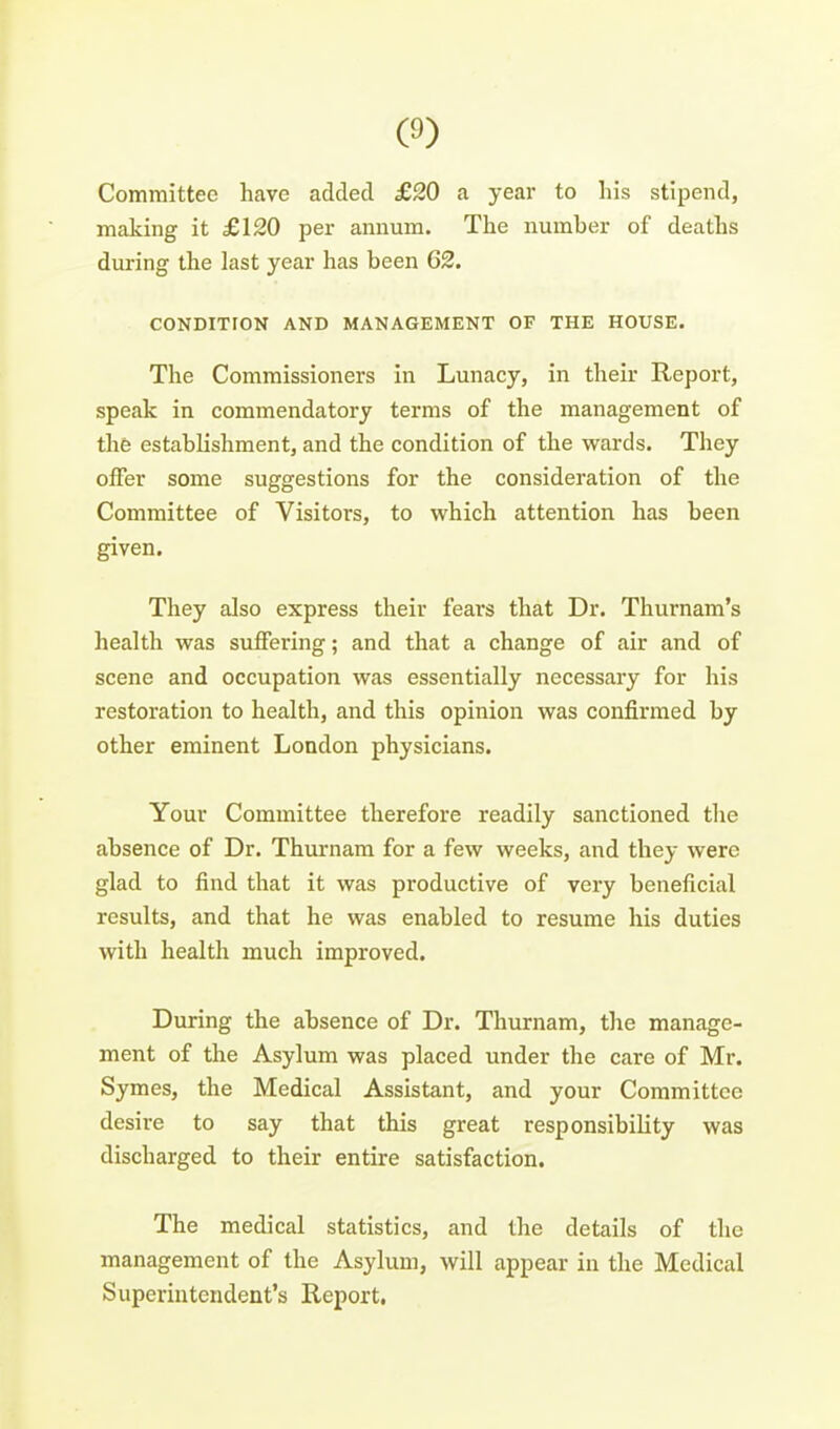 Committee have added £20 a year to his stipend, making it £120 per annum. The number of deaths during the last year has been 62. CONDITrON AND MANAGEMENT OF THE HOUSE. The Commissioners in Lunacy, in their Report, speak in commendatory terms of the management of thfe establishment, and the condition of the wards. They offer some suggestions for the consideration of the Committee of Visitors, to which attention has been given. They also express their fears that Dr. Thurnam's health was suffering; and that a change of air and of scene and occupation was essentially necessary for his restoration to health, and this opinion was confirmed by other eminent London physicians. Your Committee therefore readily sanctioned the absence of Dr. Thurnam for a few weeks, and they were glad to find that it was productive of very beneficial results, and that he was enabled to resume his duties with health much improved. During the absence of Dr. Thurnam, the manage- ment of the Asylum was placed under the care of Mr. Symes, the Medical Assistant, and your Committee desire to say that this great responsibility was discharged to their entire satisfaction. The medical statistics, and the details of the management of the Asylum, will appear in the Medical Superintendent's Report,