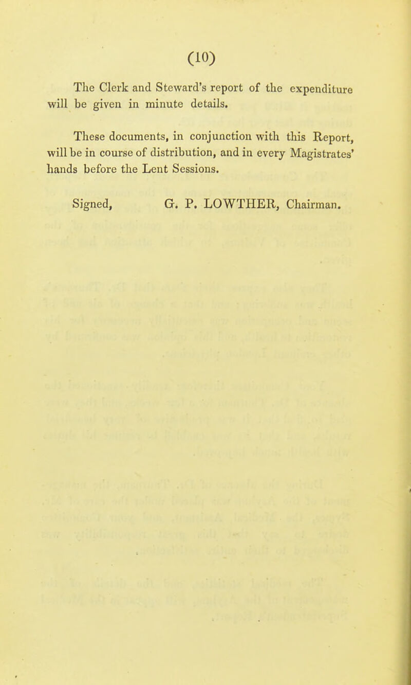 The Clerk and Steward's report of the expenditure will be given in minute details. These documents, in conjunction with this Report, will be in course of distribution, and in every Magistrates' hands before the Lent Sessions. Signed, G. P. LOWTHER, Chairman.