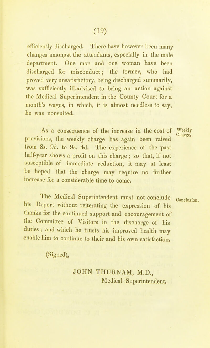 efficiently discharged. There have however been many changes amongst the attendants, especially in the male department. One man and one woman have been discharged for misconduct; the former, who had proved very unsatisfactory, being discharged summarily, was sufficiently ill-advised to bring an action against the Medical Superintendent in the County Court for a month's wages, in which, it is almost needless to say, he was nonsuited. As a consequence of the increase in the cost of Weekly Charge. provisions, the weekly charge has again been raised from 8s. 9d. to 9s. 4d. The experience of the past half-year shows a profit on this charge ; so that, if not susceptible of immediate reduction, it may at least be hoped that the charge may require no further increase for a considerable time to come. The Medical Superintendent must not conclude Conjiug; his Report without reiterating the expression of his thanks for the continued support and encouragement of the Committee of Visitors in the discharge of his duties ; and which he trusts his improved health may enable him to continue to their and his own satisfaction. (Signed), JOHN THURNAM, M.D., Medical Superintendent.