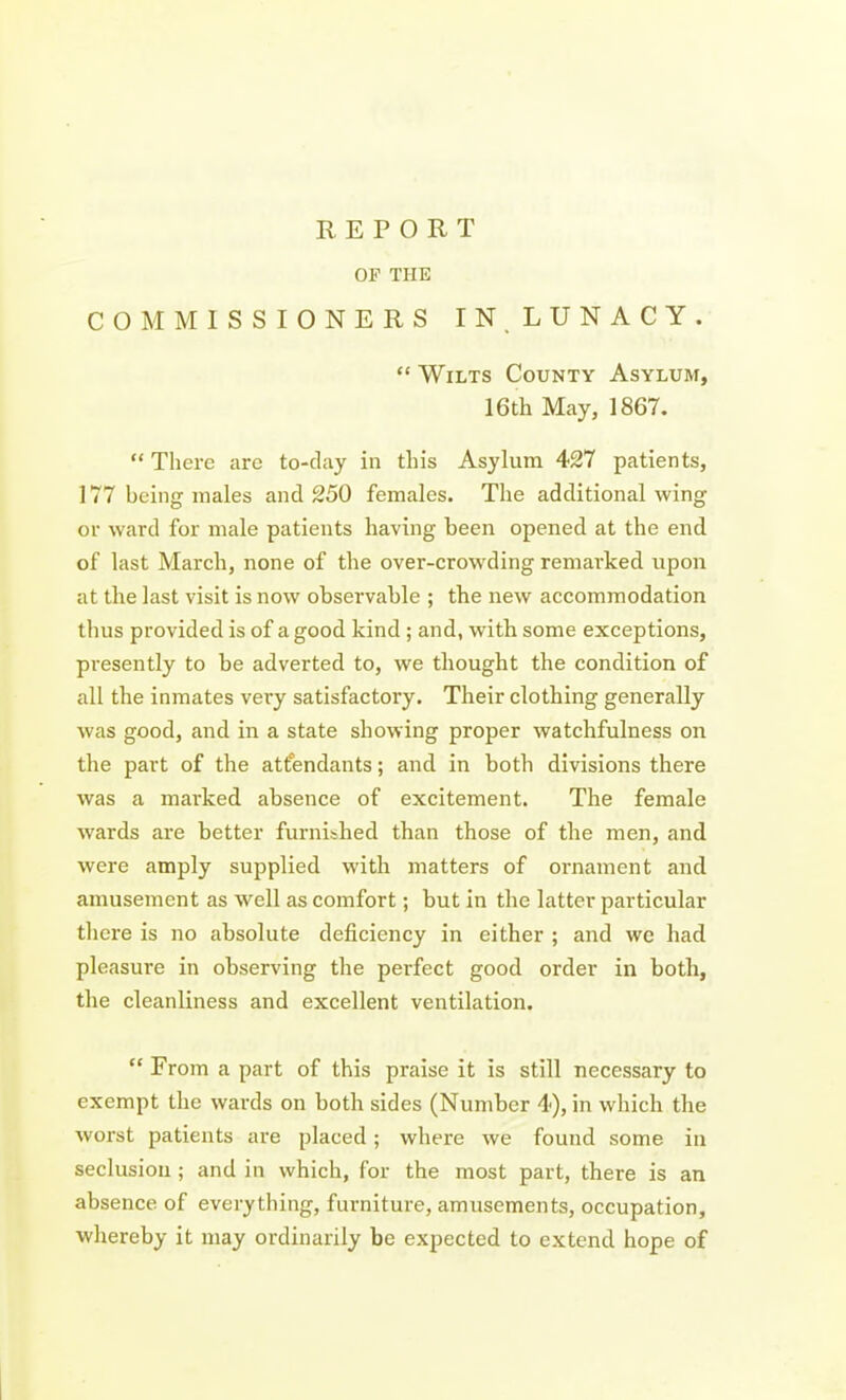 OF THE COMMISSIONERS IN. LUNACY.  Wilts County Asylum, 16th May, 1867.  There are to-day in this Asylum 427 patients, 177 being males and 250 females. The additional wing or ward for male patients having been opened at the end of last March, none of the over-crowding remarked upon at the last visit is now observable ; the new accommodation thus provided is of a good kind ; and, with some exceptions, presently to be adverted to, we thought the condition of all the inmates vex-y satisfactory. Their clothing generally was good, and in a state showing proper watchfulness on the part of the attendants; and in both divisions there was a marked absence of excitement. The female wards are better furnibhed than those of the men, and were amply supplied with matters of ornament and amusement as well as comfort; but in tlie latter particular tliere is no absolute deficiency in either ; and wc liad pleasure in observing the perfect good order in both, the cleanliness and excellent ventilation.  From a part of this praise it is still necessary to exempt the wards on both sides (Number 4), in which the Avorst patients are placed ; where we found some in seclusion ; and in which, for the most part, there is an absence of everything, furniture, amusements, occupation, whereby it may ordinarily be expected to extend hope of