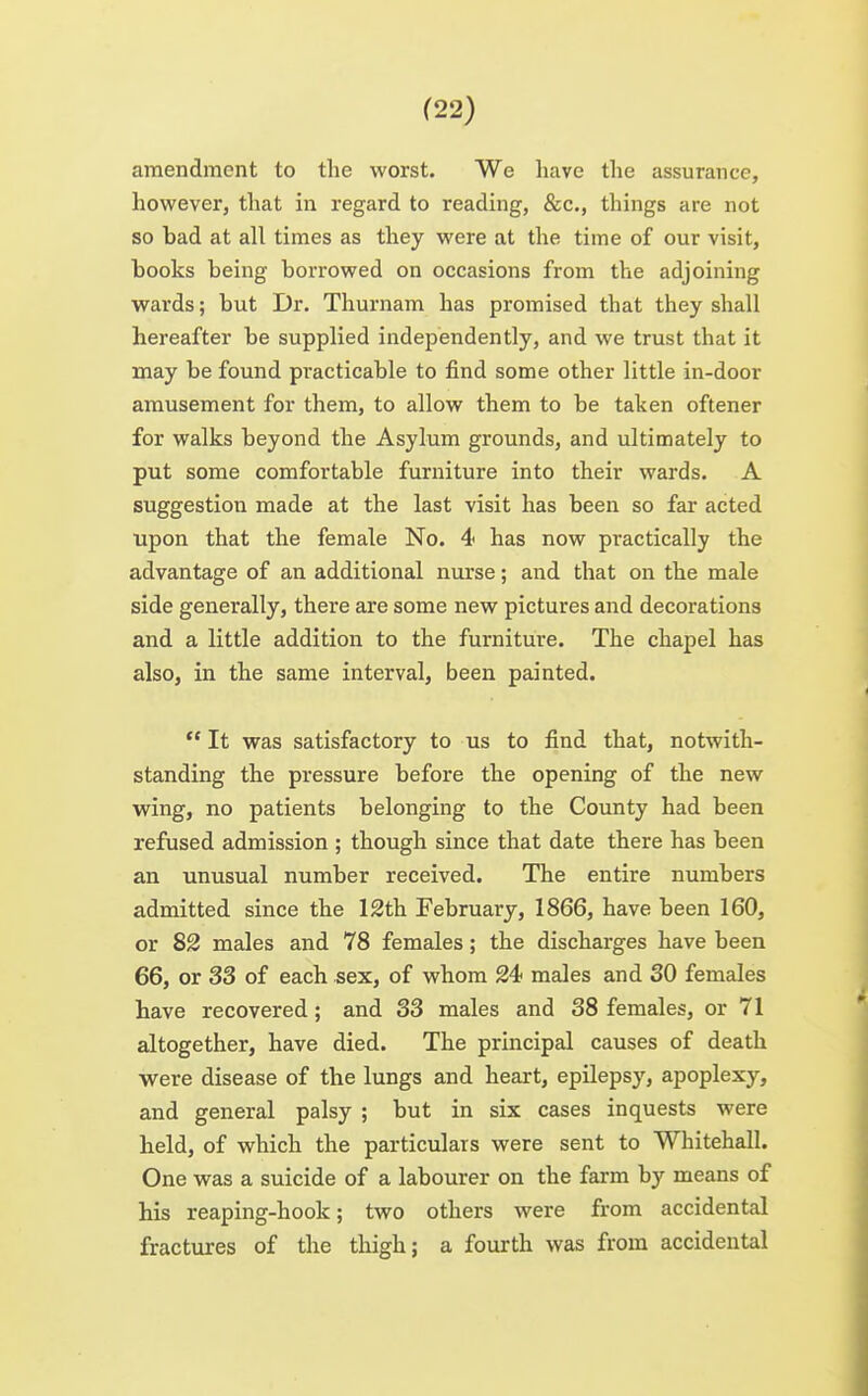 amendment to the worst. We have the assurance, however, that in regard to readmg, &c., things are not so bad at all times as they were at the time of our visit, books being borrowed on occasions from the adjoining wards; but Dr. Thurnam has promised that they shall hereafter be supplied independently, and we trust that it may be found practicable to find some other little in-door amusement for them, to allow them to be taken oftener for walks beyond the Asylum grounds, and ultimately to put some comfortable furniture into their wards. A suggestion made at the last visit has been so far acted upon that the female No. 4 has now practically the advantage of an additional nurse; and that on the male side generally, there are some new pictures and decorations and a little addition to the furniture. The chapel has also, in the same interval, been painted.  It was satisfactory to us to find that, notwith- standing the pressure before the opening of the new wing, no patients belonging to the County had been refused admission ; though since that date there has been an unusual number received. The entire numbers admitted since the 12th February, 1866, have been 160, or 82 males and 78 females; the discharges have been 66, or 33 of each sex, of whom 24 males and 30 females have recovered; and 33 males and 38 females, or 71 altogether, have died. The principal causes of death were disease of the lungs and heart, epilepsy, apoplexy, and general palsy ; but in six cases inquests were held, of which the particulars were sent to Whitehall. One was a suicide of a labourer on the farm by means of Hs reaping-hook; two others were from accidental fractures of the thigh; a fourth was from accidental