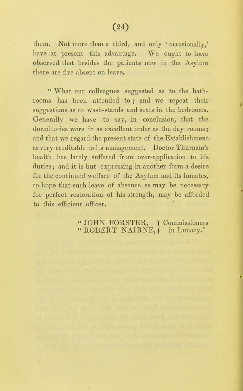 tliein. Not more than a third, and only ' occasionally,' have at present this advantage. We ouglit to have observed that besides the patients now in the Asylum there are five absent on leave.  What our colleagues suggested as to the bath- rooms has been attended to ; and we repeat their suggestions as to Wash-stands and seats in the bedrooms. Generally we have to say, in conclusion, that the dormitories were in as excellent order as the day rooms; and that we regard the present state of the Establishment as very creditable to its management. Doctor Thurnam's health has lately suffered from over-application to his duties; and it is but expressing in another form a desire for the continued welfare of the Asylum and its inmates, to hope that such leave of absence as may be necessary for perfect restoration of his strength, may be afforded to this efficient officer. '  JOHN FORSTER, \ Commissioners ROBERT NAIRNE,) in Lunacy.