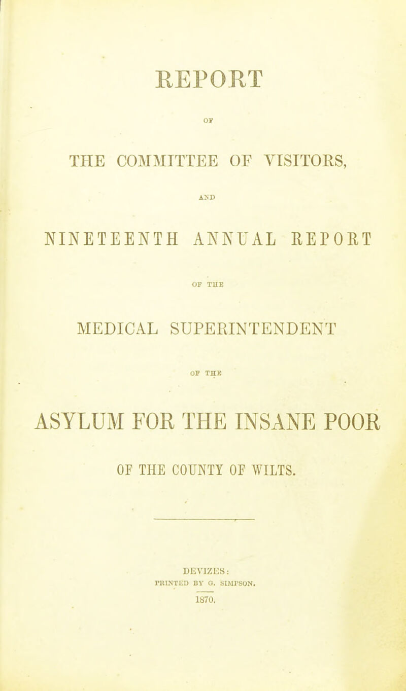 REPORT OF THE COMMITTEE OF YISITORS, NINETEENTH ANNUAL REPORT OF TUE MEDICAL SUPERINTENDENT OP THE ASYLUM FOR THE INSANE POOR OF THE COUNTY OF WILTS. DEVJZES: PRINTED BY a. SIMPSON. 1870.