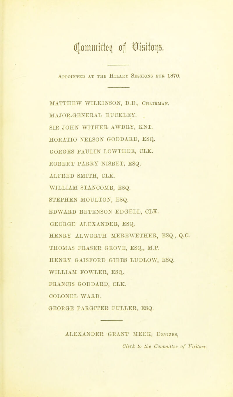 AprOINTEB AT THE HlLABT SESSIONS FOB 1870. MATTHEW mLKINSON, D.D., Chaieman. MAJOR-GENERAL BUCKLEY. , SIR JOHN WITHER AWDRY, KNT. HORATIO NELSON GODDARD, ESQ,. GORGES PAULIN LOWTHER, CLE. ROBERT PARRY NISBET, ESQ. ALFRED SMITH, CLE. WILLIAM STANCOMB, ESQ. STEPHEN MOULTON, ESQ. EDWARD BETENSON EDGELL, CLE. GEORGE ALEXANDER, ESQ. HENRY ALWORTH MEREWETHER, ESQ., Q.O. THOMAS ERASER GROVE, ESQ., M.P. HENRY GAISFORD GIBBS LUDLOW, ESQ. WILLIAM FOWLER, ESQ. FRANCIS GODDARD, CLE. COLONEL WARD. GEORGE PARGITER FULLER, ESQ. ALEXANDER GRANT MEEK, Devizbs, Clerk to the Commiilve of J'^isilors.